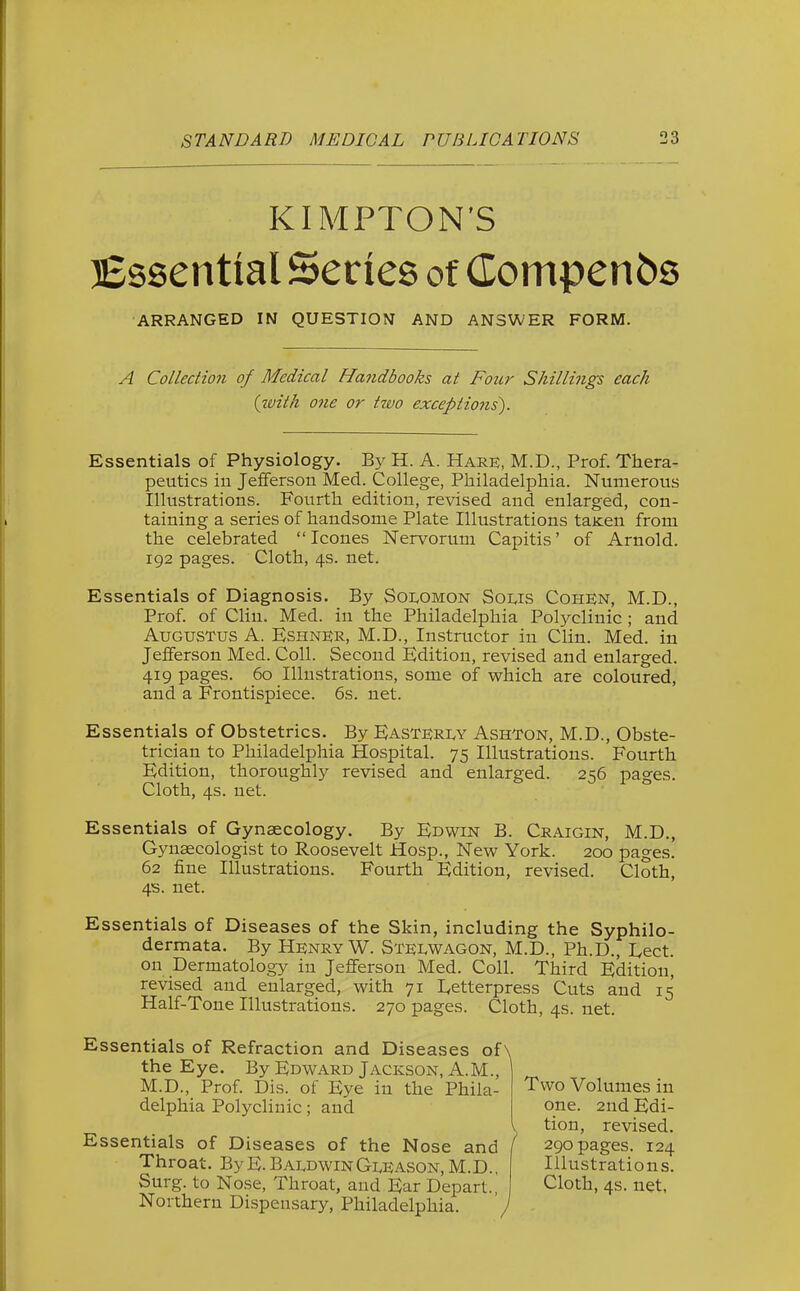 KIMPTON'S Essential Series of Compenbs ARRANGED IN QUESTION AND ANSWER FORM. A Collection of Medical Ha7tdbooks at Four Shillings each (with one or two exceptions). Essentials of Physiology. By H. A. Hare, M.D., Prof. Thera- peutics in Jefferson Med. College, Philadelphia. Numerous Illustrations. Fourth edition, revised and enlarged, con- taining a series of handsome Plate Illustrations taKien from the celebrated  Icones Nervorum Capitis' of Arnold. 192 pages. Cloth, 4s. net. Essentials of Diagnosis. By S01.OMON Sous Cohen, M.D., Prof, of Clin. Med. in the Philadelphia Polyclinic ; and Augustus A. Eshner, M.D., Instructor in Clin. Med. in Jefferson Med. Coll. Second Edition, revised and enlarged. 419 pages. 60 Illustrations, some of which are coloured, and a Frontispiece. 6s. net. Essentials of Obstetrics. By EasterIvY Ashton, M.D., Obste- trician to Philadelphia Hospital. 75 Illustrations. Fourth Edition, thoroughly revised and enlarged. 256 pages. Cloth, 4s. net. Essentials of Gynaecology. By Edwin B. Craigin, M.D., Gynaecologist to Roosevelt Hosp., New York. 200 pages. 62 fine Illustrations. Fourth Edition, revised. Cloth, 4s. net. Essentials of Diseases of the Skin, including the Syphilo- dermata. By Henry W. Stewagon, M.D., Ph.D., I^ect. on Dermatology in Jefferson Med. Coll. Third Edition, revised and enlarged, with 71 I^etterpress Cuts and 15 Half-Tone Illustrations. 270 pages. Cloth, 4s. net. Essentials of Refraction and Diseases of \ the Eye. By Edward Jackson, A.M., M.D., Prof. Dis. of Eye in the Phila- delphia Polyclinic; and Essentials of Diseases of the Nose and Throat. ByE. BaldwinGleason, M.D.. Surg, to Nose, Throat, and Ear Depart. Northern Dispensary, Philadelphia. '/ Two Volumes in one. 2nd Edi- tion, revised. [ 290 pages. 124 Illustrations. Cloth, 4s. net,