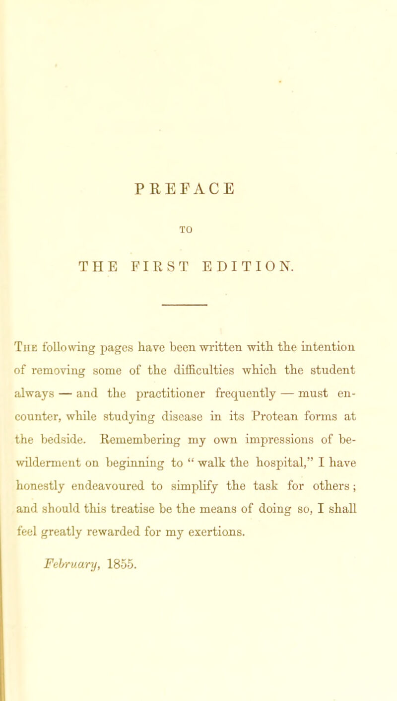 PREFACE TO THE FIRST EDITION. The following pages have been written with the intention of removing some of the difficnlties which the student always — and the practitioner frequently — must en- counter, while studying disease in its Protean forms at the bedside. Remembering my own impressions of be- wilderment on beginning to  walk the hospital, I have honestly endeavoured to simplify the task for others; and should this treatise be the means of doing so, I shall feel greatly rewarded for my exertious. February, 1855.