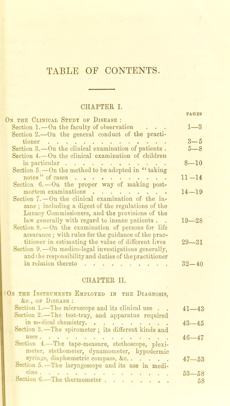 TABLE OF CONTENTS. CHAPTER I. PAGES On the Clinical Study of Disease : Section 1.—On the faculty of observation . . . 1—3 Section 2.—On the general conduct of the practi- tioner 3— 5 Section 3.—On the clinical examination of patients . 5—8 Section 4.—On the clinical examination of children in particular 8—10 Section 5.—On the method to be adopted in  taking notes  of cases 11—14 Section 6.—On the proper way of making post- mortem examinations 14—19 Section 7.—On the clinical examination of the in- sane ; including a digest of the regulations of the Lunacy Commissioners, and the provisions of the law generally with regard to insane patients . . 19—28 Section 8.—On the examination of persons for life assurance ; with rules for the guidance of the prac- titioner in estimating the value of different lives 29—31 Section 9.—On medico-legal investigations generally, and the responsibility and duties of the practitioner in relation thereto 32—40 CHAPTER II. On the Instruments Employed in the Diagnosis, &c., of Disease : Section 1.—The microscope and its clinical use . . 41—43 Section 2.—The test-tray, and apparatus required in medical chemistry 43—45 Section 3.—The spirometer ; its different kinds and uses. . . ' 46—47 Section 4.—The tape-measure, stethoscope, plexi- meter, stethometer, dynamometer, hypodermic syringe, diaphaemetric compass, &c 47—53 Section 5.—The laryngoscope and its use in medi- cine 53—58 Section 6.—The thermometer 58