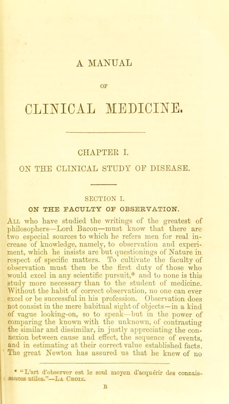 A MANUAL OF CLINICAL MEDICINE, CHAPTER L ON THE CLINICAL STUDY OF DISEASE. SECTION I. ON THE FACULTY OF OBSERVATION. All who have studied the writings of the greatest of philosophers—Lord Bacon—must know that there are two especial sources to which he refers men for real in- crease of knowledge, namely, to observation and experi- ment, which he insists are but questionings of Nature in respect of specific matters. To cultivate the faculty of observation must then be the first duty of those who would excel in any scientific pursuit,* and to none is this study more necessary than to the student of medicine. Without the habit of correct observation, no one can ever excel or be successful in his profession. Observation does not consist in the mere habitual sight of objects—in a kind of vague looking-on, so to speak—but in the power of comparing the known with the unknown, of contrasting the similar and dissimilar, in justly api)reciating the con- nexion between cause and effect, the sequence of events, and in estimating at their correct value established facts. The great Newton has assured us that he knew of no • L'art d'obsf;rver est le seul moyon d'acquerir des connais- sances utiles.—La Cuoix. B