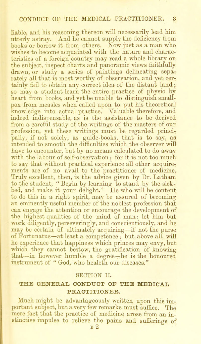 liable, and his reasoning thereon will necessarily lead him utterly astray. And he cannot supply the deficiency from books or borrow it from others. Now just as a man who wishes to become acquainted with the nature and charac- teristics of a foreign country may read a whole library on the subject, inspect charts and panoramic views faithfully drawn, or study a series of paintings delineating sepa- rately all that is most worthy of observation, and yet cer- tainly fail to obtain any correct idea of the distant land; so may a student learn the entire practice of physic by heart from books, and yet be unable to distinguish small- pox from measles when called upon to put his theoretical knowledge into actual practice. Valuable therefore, and indeed indispensable, as is the assistance to be derived from a careful study of the wi-itings of the masters of our profession, yet these writings must be regarded princi- pally, if not solely, as guide-books, that is to say, as intended to smooth the difficulties which the observer will have to encounter, but by no means calculated to do away with the labour of self-observation; for it is not too much to say that without practical experience all other acquire- ments are of no avail to the practitioner of medicine. Truly excellent, then, is the advice given by Dr. Latham to the student,  Begin by learning to stand by the sick- bed, and make it your delight. He who will be content to do this in a right spirit, may be assured of becoming an eminently useful member of the noblest profession that can engage the attention or encourage the development of the highest quabties of the mind of man: let him but work diligently, perseveringly, and conscientiously, and he may be certain of ultimately acquiring—if not the purse of Fortunatus—at least a competence; but, above all, will he experience that happiness which princes may envy, but which they cannot bestow, the gratification of knowing that—in however humble a degree—he is the honoured instrument of  God, who healeth our diseases. SECTION II. THE GENERAL, CONDUCT OF THE MEDICAL PRACTITIONER. Much might be advantageously written upon this im- portant subject, but a very few remarks must suffice. The mere fact that the practice of medicine arose from an in- stinctive impulse to relieve the pains and sufferings of b2