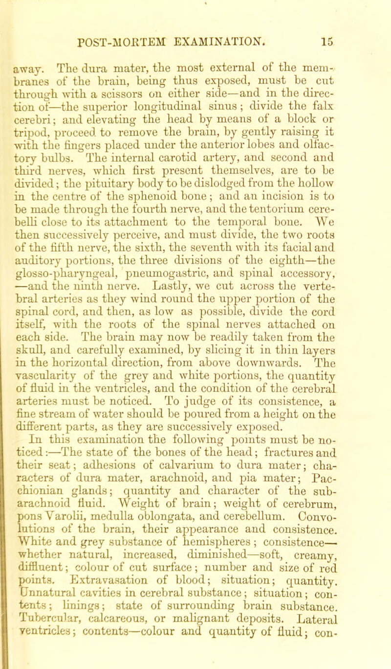 away. The dura mater, the most external of the mem- branes of the brain, being thus exposed, must be cut through with a scissors on either side—and in the direc- tion of—the superior longitudinal sinus; divide the falx cerebri; and elevating the head by means of a block or tripod, proceed to remove the brain, by gently raising it with the fingers placed under the anterior lobes and olfac- tory bulbs. The internal carotid artery, and second and third nerves, which first present themselves, are to be divided; the pituitary body to be dislodged from the hollow in the centre of the sphenoid bone ; and au incision is to be made through the fourth nerve, and the tentorium cere- belli close to its attachment to the temporal bone. We then successively perceive, and must divide, the two roots of the fifth nerve, the sixth, the seventh with its facial and auditory portions, the three divisions of the eighth—the glosso-pharyngeal, pneuniogastric, and spinal accessory, —and the ninth nerve, Lastly, we cut across the verte- bral arteries as they wind round the upper portion of the spinal cord, and then, as low as possible, divide the cord itself, with the roots of the spinal nerves attached on each side. The brain may now be readily taken from the skull, and carefully examined, by slicing it in thin layers in the horizontal direction, from above downwards. The vascularity of the grey and white portions, the quantity of fluid in the ventricles, and the condition of the cerebral arteries must be noticed. To judge of its consistence, a fine stream of water should be poured from a height on the different parts, as they are successively exposed. In this examination the following points must be no- ticed :—The state of the bones of the head; fractures and their seat; adhesions of calvarium to dura mater; cha- racters of dura mater, arachnoid, and pia mater; Pac- chionian glands; quantity and character of the sub- arachnoid fluid. Weight of brain; weight of cerebrum, pons Varolii, medulla oblongata, and cerebellum. Convo- lutions of the brain, their appearance and consistence. White and grey substance of hemispheres ; consistence— whether natural, increased, diminished—soft, creamy, diffluent; colour of cut surface; number and size of red points. Extravasation of blood; situation; quantity. Unnatural cavities in cerebral substance; situation; con- tents ; linings; state of surrounding brain substance. Tubercular, calcareous, or malignant deposits. Lateral ventricles; contents—colour and quantity of fluid; con-