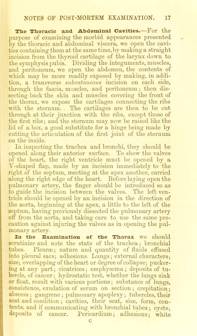 The Thoracic and Abdominal Cavities.—For the purpose of examining the morbid appearances presented by the thoracic and abdominal viscera, we open the cavi- ties containing them at the same time, by making a straight incision from the thyroid cartilage of the larynx down to the symphysis pubis. Dividing the integuments, muscles, and peritoneum, we open the abdomen, the contents of which may be more readily exposed by making, in addi- tion, a transverse subcutaneous incision on each side, through the fascia, muscles, and peritoneum; then dis- secting back the skin and muscles covering the front of the thorax, we expose the cartilages connecting the ribs with the sternum. The cartilages are then to be cut through at their junction with the ribs, except those of the first ribs; and the sternum may now be raised like the lid of a box, a good substitute for a hinge being made by cutting the articulation of the first joint of the sternum on the inside. In inspecting the trachea and bronchi, they should be opened along their anterior surface. To show the valves of the heart, the right ventricle must be opened by a V-shaped flap, made by an incision immediately to the right of the septum, meeting at the apex another, carried along the right edge of the heart. Before laying open the pulmonary artery, the finger should be introduced so as to guide the incision between the valves. The left ven- tricle shoidd be opened by an incision in the direction of the aorta, beginning at the apex, a little to the left of the septum, having previously dissected the pulmonary artery off from the aorta, and taking care to use the same pre- caution against injuring the valves as in opening the pul- monary artery. In the Examination of the Thorax we should scrutinize and note the state of the trachea; bronchial tubes. Pleurae; nature and quantity of fluids effused into pleural sacs; adhesions. Lungs; external characters; size; overlapping of the heai*t or degree of collapse; pucker- ing at any part; cicatrices; emphysema; deposits of tu- bercle, of cancer; hydrostatic test, whether the lungs sink or float, result with various portions; substance of lungs, consistence, exudation of serum on section ; crepitation; absces.3 ; gangrene ; pulmonary apoplexy; tubercles, their seat and condition; cavities, their seat, size, form, con- tents, and if communicating with bronchial tubes ; cysts; deposits of cancer. Pericardium; adhesions; white c