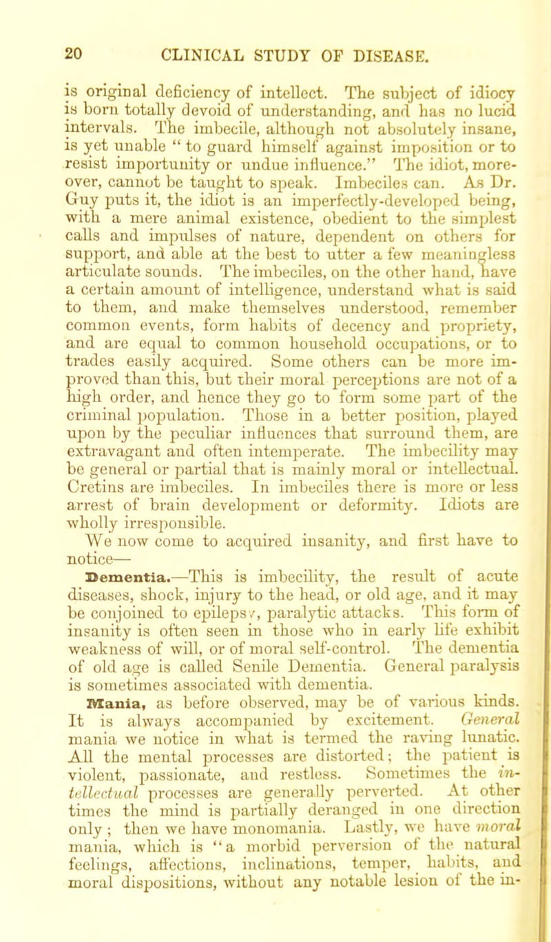 is original deficiency of intellect. The subject of idiocy is bom totally devoid of understanding, and has no lucid intervals. The imbecile, although not absolutely insane, is yet unable  to guard himself against imposition or to resist importunity or undue influence. The idiot, more- over, cannot be taught to speak. Imbeciles can. As Dr. Guy puts it, the idiot is an imperfectly-developed being, with a mere animal existence, obedient to the simplest calls and impulses of nature, dependent on others for support, and able at the best to utter a few meaningless articulate sounds. The imbeciles, on the other hand, have a certain amount of intelligence, understand what is said to them, and make themselves understood, remember common events, form habits of decency and propriety, and are equal to common household occupations, or to trades easily acquired. Some others can be more im- proved than this, but their moral perceptions are not of a high order, and hence they go to form some part of the criminal population. Those in a better position, played upon by the peculiar influences that surround them, are extravagant and often intemperate. The imbecility may be general or partial that is mainly moral or intellectual. Cretins are imbeciles. In imbeciles there is more or less arrest of brain development or deformity. Idiots are wholly irresponsible. We uow come to acquired insanity, and first have to notice— Dementia.—This is imbecility, the result of acute diseases, shock, injury to the head, or old age. and it may be conjoined to epilepsy, paralytic attacks. This form of insanity is often seen in those who in early life exhibit weakness of will, or of moral self-control. The dementia of old age is called Senile Dementia. General paralysis is sometimes associated with dementia. Mania, as before observed, may be of various kinds. It is always accompanied by excitement. General mania we notice in what is termed the raving lunatic. All the mental processes are distorted; the patient is violent, passionate, and restless. Sometimes the in- tellectual processes are generally perverted. At other times the mind is partially deranged in one direction only ; then we have monomania. Lastly, we have moral mania, which is a morbid perversion of the natural feelings, afi'ections, inclinations, temper, habits, and moral dispositions, without any notable lesion of the in-