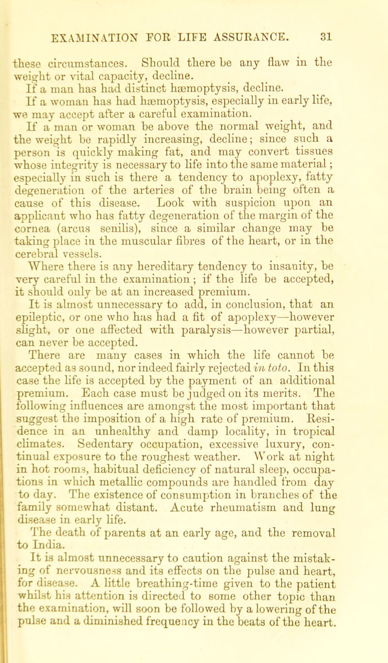 these circumstances. Should there he any flaw in the weight or vital capacity, decline. If a man has had distinct haemoptysis, decline. If a woman has had hemoptysis, especially in early life, we may accept after a careful examination. If a man or woman be above the normal weight, and the weight be rapidly increasing, decline; since such a person is quickly making fat, and may convert tissues whose integrity is necessary to life into the same material; especially in such is there a tendency to apoplexy, fatty degeneration of the arteries of the brain being often a cause of this disease. Look with suspicion upon an applicant who has fatty degeneration of the margin of the cornea (arcus senilis), since a similar change may be taking place in the muscular fibres of the heart, or in the cerebral vessels. Where there is any hereditary tendency to insanity, be very careful in the examination ; if the life be accepted, it should ouly be at an increased premium. It is almost unnecessary to add, in conclusion, that an epileptic, or one who has had a fit of apoplexy—however slight, or one affected with paralysis—however partial, can never be accepted. There are many cases in which the life cannot be accepted as sound, nor indeed fairly i-ejected in toto. In this case the life is accepted by the payment of an additional premium. Each case must be judged on its merits. The following influences are amongst the most important that suggest the imposition of a high rate of premium. Resi- dence in an unhealthy and damp locality, in tropical climates. Sedentary occupation, excessive luxury, con- tinual exposure to the roughest weather. Work at night in hot rooms, habitual deficiency of natural sleep, occupa- tions in which metallic compounds ai-e handled from day to day. The existence of consumption in branches of the family somewhat distant. Acute rheumatism and lung disease in early life. The death of parents at an early age, and the removal to India. It is almost unnecessary to caution against the mistak- ing of nervousness and its effects on the pulse and heart, for disease. A little breathing-time given to the patient whilst his attention is directed to some other topic than the examination, will soon be followed by a lowering of the pulse and a diminished frequency in the beats of the heart.