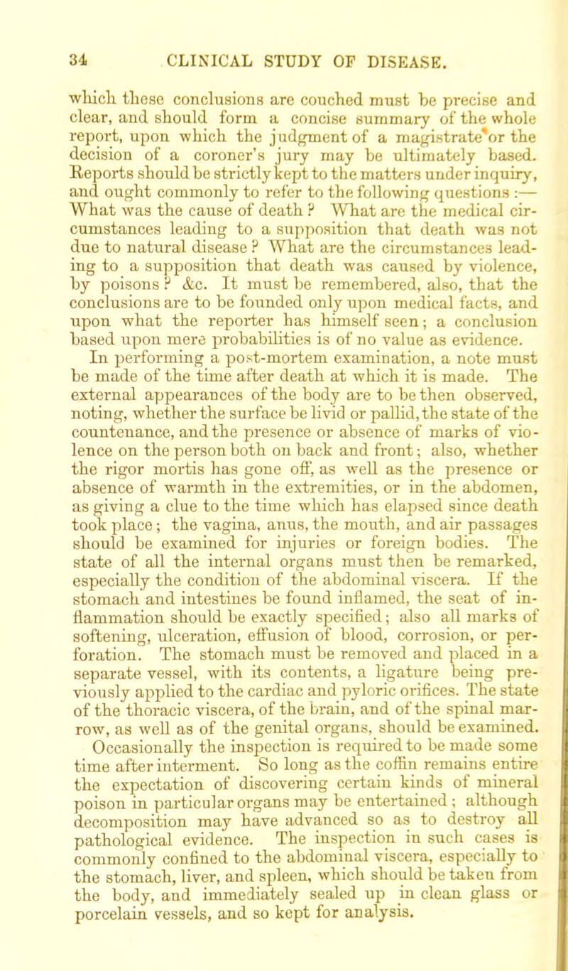 which these conclusions are couched must be precise and clear, and should form a concise summary of the whole report, upon which the judgment of a magistrate'or the decision of a coroner's jury may be ultimately based. Reports should be strictly kept to the matters under inquiry, and ought commonly to refer to the following questions :— What was the cause of death P What are the medical cir- cumstances leading to a supposition that death was not due to natural disease ? What are the circumstances lead- ing to a supposition that death was caused by violence, by poisons r &c. It must be remembered, also, that the conclusions are to be founded only upon medical facts, and upon what the reporter has himself seen; a conclusion based upon mere probabilities is of no value as evidence. In performing a post-mortem examination, a note must be made of the time after death at which it is made. The external appearances of the body are to be then observed, noting, whether the surface be livid or pallid, the state of the countenance, and the presence or absence of marks of vio- lence on the person both on back and front; also, whether the rigor mortis has gone off, as well as the presence or absence of warmth in the extremities, or in the abdomen, as giving a clue to the time which has elapsed since death took place; the vagina, anus, the mouth, and air passages should be examined for injuries or foreign bodies. The state of all the internal organs must then be remarked, especially the condition of the abdominal viscera. If the stomach and intestines be found inflamed, the seat of in- flammation should be exactly specified; also all marks of softening, ulceration, effusion of blood, corrosion, or per- foration. The stomach must be removed and placed in a separate vessel, with its contents, a ligature being pre- viously applied to the cardiac and pyloric orifices. The state of the thoracic viscera, of the brain, and of the spinal mar- row, as well as of the genital organs, should be examined. Occasionally the inspection is required to be made some time after interment. So long as the coffin remains entire the expectation of discovering certain kinds of mineral poison in particular organs may be entertained; although decomposition may have advanced so as to destroy all pathological evidence. The inspection in such cases is commonly confined to the abdominal viscera, especially to the stomach, liver, and spleen, which should be taken from the body, and immediately sealed up in clean glass or porcelain vessels, and so kept for analysis.