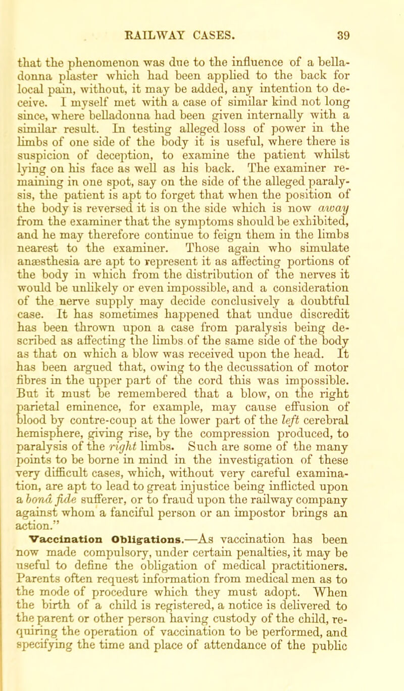 that the phenomenon was due to the influence of a bella- donna plaster which had been applied to the back for local pain, without, it may be added, any intention to de- ceive. I myself' met with a case of similar kind not long since, where belladonna had been given internally with a similar result. In testing alleged loss of power in the limbs of one side of the body it is useful, where there is suspicion of deception, to examine the patient whilst lying on his face as well as his back. The examiner re- maining in one spot, say on the side of the alleged paraly- sis, the patient is apt to forget that when the position of the body is reversed it is on the side which is now away from the examiner that the symptoms should be exhibited, and he may therefore continue to feign them in the limbs nearest to the examiner. Those again who simulate anaesthesia are apt to represent it as affecting portions of the body in which from the distribution of the nerves it would be unlikely or even impossible, and a consideration of the nerve supply may decide conclusively a doubtful case. It has sometimes happened that undue discredit has been thrown upon a case from paralysis being de- scribed as affecting the limbs of the same side of the body as that on which a blow was received upon the head. It has been argued that, owing to the decussation of motor fibres in the upper part of the cord this was impossible. But it must be remembered that a blow, on the right parietal eminence, for example, may cause effusion of blood by contre-coup at the lower part of the left cerebral hemisphere, giving rise, by the compression produced, to paralysis of the rigid limbs. Such are some of the many points to be borne in mind in the investigation of these very difficult cases, which, without very careful examina- tion, are apt to lead to great injustice being inflicted upon a bond fide sufferer, or to fraud upon the railway company against whom a fanciful person or an impostor brings an action. Vaccination Obligations.—As vaccination has been now made compulsory, under certain penalties, it may be useful to define the obbgation of medical practitioners. Parents often request information from medical men as to the mode of procedure which they must adopt. When the birth of a child is registered, a notice is delivered to the parent or other person having custody of the child, re- quiring the operation of vaccination to be performed, and specifying the time and place of attendance of the public