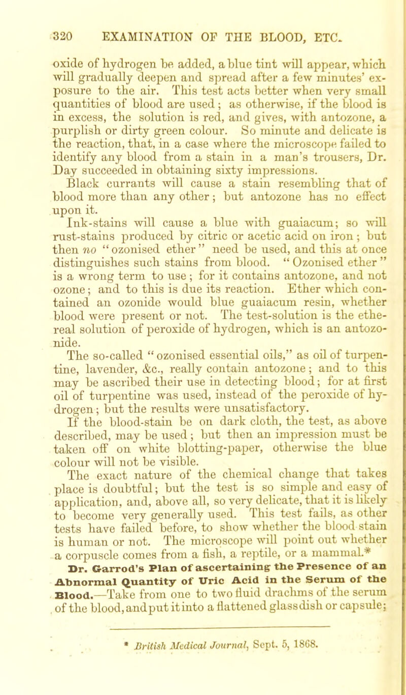 oxide of hydrogen be added, a blue tint will appear, which will gradually deepen and spread after a few minutes' ex- posure to the air. This test acts better when very small quantities of blood are used ; as otherwise, if the blood is in excess, the solution is red, and gives, with antozone, a purplish or dirty green colour. So minute and delicate is the reaction, that, in a case where the microscope failed to identify any blood from a stain in a man's trousers, Dr. Day succeeded in obtaining sixty impressions. Black currants will cause a stain resembling that of blood more than any other; but antozone has no effect upon it. Ink-stains will cause a blue with guaiacum; so will rust-stains produced by citric or acetic acid on iron ; but then no ozonised ether need be used, and this at once distinguishes such stains from blood.  Ozonised ether  is a wrong term to use ; for it contains antozone, and not ozone; and to this is due its inaction. Ether which con- tained an ozonide would blue guaiacum resin, whether blood were present or not. The test-solution is the ethe- real solution of peroxide of hydrogen, which is an antozo- nide. The so-called  ozonised essential oils, as oil of turpen- tine, lavender, &c, really contain antozone; and to this may be ascribed their use in detecting blood; for at first oil of turpentine was used, instead of the peroxide of hy- drogen ; but the i-esults were unsatisfactory. If the blood-stain be on dark cloth, the test, as above described, may be used; but then an impression must be taken off on white blotting-paper, otherwise the blue colour will not be visible. The exact nature of the chemical change that takes place is doubtful; but the test is so_ simple and easy of application, and, above all, so very delicate, that it is likely to become very generally used. This test fails, as other tests have failed before, to show whether the blood stain is human or not. The microscope will point out whether a corpuscle comes from a fish, a reptile, or a mammal* 3>r. Garrod's Flan of ascertaining the Presence of an Abnormal Quantity of Uric Acid in the Serum of the Blood.—Take from one to two fluid drachms of the serum of the blood.andput it in to a flattened glass dish orcapside; * British Medical Journal, Sept. 5, 1868.