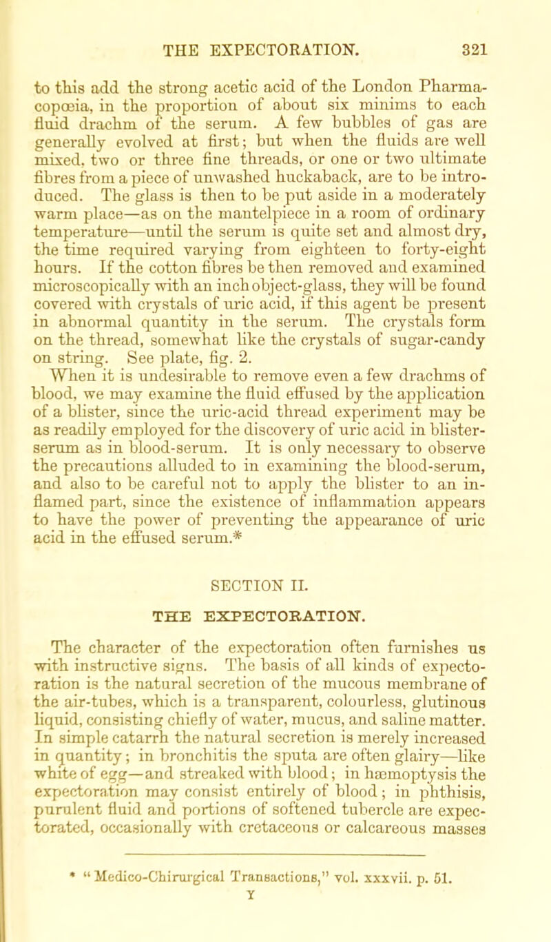 to this add the strong acetic acid of the London Pharma- copoeia, in the proportion of about six minims to each fluid drachm of the serum. A few bubbles of gas are generally evolved at first; but when the fluids are well mixed, two or three fine threads, or one or two ultimate fibres from a piece of unwashed huckaback, are to be intro- duced. The glass is then to be put aside in a moderately- warm place—as on the mantelpiece in a room of ordinary temperature—until the serum is quite set and almost dry, the time required varying from eigbteen to forty-eight hours. If the cotton fibres be then removed and examined microscopically with an inch object-glass, they will be found covered with crystals of uric acid, if this agent be present in abnormal quantity in the serum. The crystals form on the thread, somewhat like the crystals of sugar-candy on string. See plate, fig. 2. When it is undesirable to remove even a few drachms of blood, we may examine the fluid effused by the application of a blister, since the uric-acid thread experiment may be as readily employed for the discovery of uric acid in blister- serum as in blood-serum. It is only necessary to observe the precautions alluded to in examining the blood-serum, and also to be careful not to apply the blister to an in- flamed part, since the existence of inflammation appears to have the power of preventing the appearance of uric acid in the effused serum.* SECTION IL THE EXPECTORATION. The character of the expectoration often furnishes us with instructive signs. The basis of all kinds of expecto- ration is the natural secretion of the mucous membrane of the air-tubes, which is a transparent, colourless, glutinous liquid, consisting chiefly of water, mucus, and saline matter. In simple catarrh the natural secretion is merely increased in quantity; in bronchitis the sputa are often glairy—like white of egg—and streaked with blood; in haemoptysis the expectoration may consist entirely of blood; in phthisis, pnrulent fluid and portions of softened tubercle are expec- torated, occasionally with cretaceous or calcareous masses *  Medico-Chirui-gical Transactions, vol. xxxvii. p. 51. Y