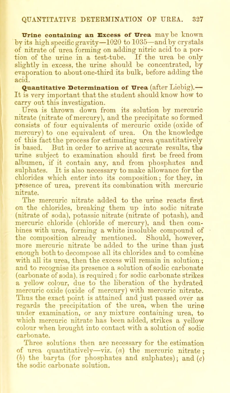 Urine containing: an Excess of Urea maybe known by its nigh specific gravity—1020 to 1035—and by crystals of nitrate of urea forming on adding nitric acid to a por- tion of the urine in a test-tube. If the urea be only slightly in excess, the urine should be concentrated, by evaporation to about one-third its bulk, before adding the acid. Quantitative Determination of Urea (after Liebig).— It is very important that the student should know how to carry out this investigation. Urea is thrown down from its solution by mercuric nitrate (nitrate of mercury), and the precipitate so formed consists of four equivalents of mercuric oxide (oxide of mercury) to one equivalent of urea. On the knowledge of this fact the process for estimating urea quantitatively is based. But in order to arrive at accurate results, the urine subject to examination should first be freed from albumen, if it contain any, and from phosphates and sulphates. It is also necessary to make allowance for the chlorides which enter into its composition; for they, in presence of urea, prevent its combination with mercuric nitrate. The mercuric nitrate added to the urine reacts first on the chlorides, breaking them up into sodic nitrate (nitrate of soda), potassic nitrate (nitrate of potash), and mercuric chloride (chloride of mercury), and then com- bines with urea, forming a white insoluble compound of the composition already mentioned. Should, however, more mercuric nitrate be added to the urine than just enough both to decompose all its chlorides and to combine with all its urea, then the excess will remain in solution ; and to recognise its presence a solution of sodic carbonate (carbonate of soda), is required ; for sodic carbonate strikes a yellow colour, due to the liberation of the hydrated mercuric oxide (oxide of mercury) with mercuric nitrate. Thus the exact point is attained and just passed over as regards the precipitation of the urea, when the urine under examination, or any mixture containing urea, to which mercuric nitrate has been added, strikes a yellow colour when brought into contact with a solution of sodic carbonate. Three solutions then are necessary for the estimation of nrea quantitatively—viz. (a) the mercuric nitrate ; (b) the baryta (for phosphates and sulphates); and (c) the sodic carbonate solution.