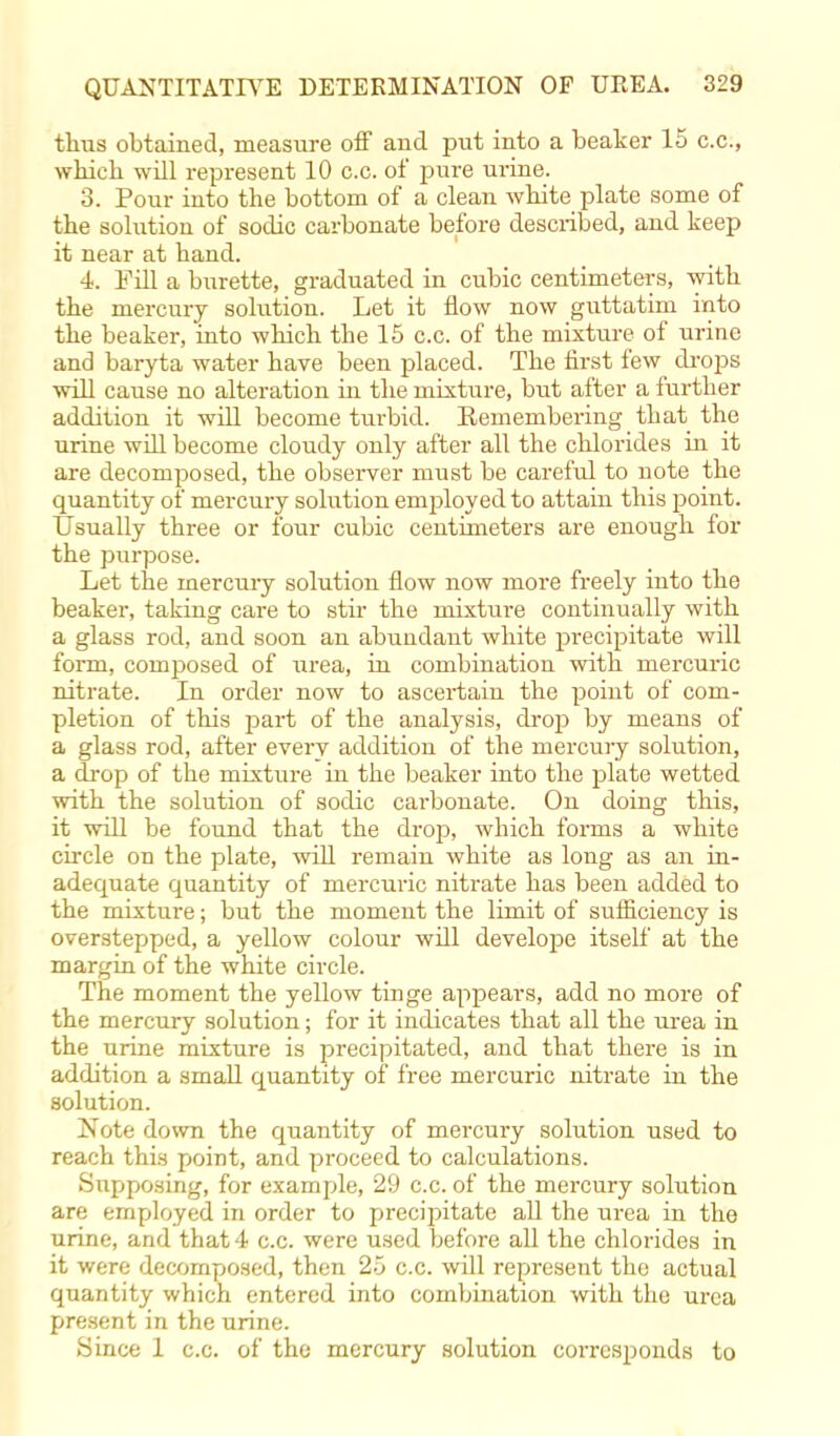 thus obtained, measure off and put into a beaker 15 c.c, which will represent 10 c.c. of pure urine. 3. Pour into the bottom of a clean white plate some of the solution of sodic carbonate before described, and keep it near at hand. 4. Fill a burette, graduated in cubic centimeters, with the mercury solution. Let it flow now guttatim into the beaker, into which the 15 c.c. of the mixture of urine and baryta water have been placed. The first few drops will cause no alteration in the mixture, but after a further addition it will become turbid. Eemembering that the urine will become cloudy only after all the chlorides in it are decomposed, the observer must be careful to note the quantity of mercury solution employed to attain this point. Usually three or four cubic centimeters are enough for the purpose. Let the mercury solution flow now more freely into the beaker, taking care to stir the mixture continually with a glass rod, and soon an abundant white precipitate will form, composed of urea, in combination with mercuric nitrate. In order now to ascertain the point of com- pletion of this part of the analysis, drop by means of a glass rod, after every addition of the mercury solution, a drop of the mixture in the beaker into the plate wetted with the solution of sodic carbonate. On doing this, it will be found that the drop, which forms a white circle on the plate, will remain white as long as an in- adequate quantity of merciiric nitrate has been added to the mixture; but the moment the limit of sufficiency is overstepped, a yellow colour will develope itself at the margin of the white circle. The moment the yellow tinge appears, add no more of the mercury solution; for it indicates that all the urea in the urine mixture is precipitated, and that there is in addition a small quantity of free mercuric nitrate in the solution. Note down the quantity of mercury solution used to reach this point, and proceed to calculations. Supposing, for example, 29 c.c. of the mercury solution are employed in order to precipitate all the urea in the urine, and that 4 c.c. were used before all the chlorides in it were decomposed, then 25 c.c. will represent the actual quantity which entered into combination with the urea present in the urine. Since 1 c.c. of the mercury solution corresponds to