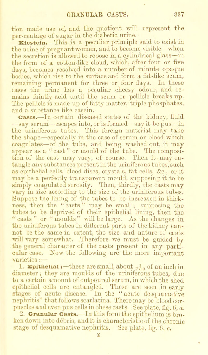 turn made use of, and the quotient will represent the per-centage of sugar in the diabetic urine. Xiestein.—This is a peculiar principle said to exist in the urine of pregnant women, and to become visible—when the secretion is allowed to repose in a cylindrical glass—in the form of a cotton-like cloud, which, after four or five days, becomes resolved into a number of minute opaque bodies, which rise to the surface and form a fat-like scum, remaining permanent for three or four days. In these cases the urine has a peculiar cheesy odour, and re- mains faintly acid until the scum or pellicle breaks up. The pellicle is made iq) of fatty matter, triple phosphates, and a substance like casein. Casts.—-In certain diseased states of the kidney, fluid —say serum—escapes into, or is formed—say it be pus—in the uriniferous tubes. This foreign material may take the shape—especially in the case of serum or blood which coagulates—of the tube, and being washed out, it may appear as a cast or mould of the tube. The composi- tion of the cast may vary, of course. Then it may en- tangle any substances present in the uriniferous tubes, such as epithelial cells, blood discs, crystals, fat cells, &c, or it may be a perfectly transparent mould, supposing it to be simply coagulated serosity. Then, thirdly, the casts may vary in size according to the size of the uriniferous tubes. Suppose the lining of the tubes to be increased in thick- ness, then the  casts  may be small; supposing the tubes to be deprived of their epithelial lining, then the casts or moulds will be large. As the changes in the iiriniferous tubes in different parts of the kidney can- not be the same in extent, the size and nature of casts will vary somewhat. Therefore we must be guided by the general character of the casts present in any parti- cular case. Now the following are the more important varieties :— 1. Epithelial:—these are small, about of an inch in diameter; they are moulds of the uriniferous tubes, due to a certain amount of outpoured serum, in which the shed epithelial cells are entangled. These are seen in early stages of acute disease. In the  acute desquamative nephritis that follows scarlatina. There may be blood cor- puscles and even pus cells in these casts. See plate, fig. 6, a. 1. Granular Casts.—In this form the epithelium is bro- ken down into debris, and it is characteristic of the chronic stage of desquamative nephritis. See plate, fig. 6, c. z