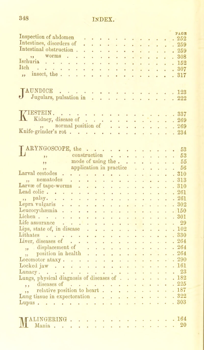 T » , , PAGB Inspection of abdomen 252 Intestines, disorders of 259 Intestinal obstruction 259 worms 308 Ischuria 152 Itch 307 „ insect, the 317 JAUNDICE 123 tl Jugulars, pulsation in 222 KIESTEIN 337 Kidney, disease of 269 ,, normal position of 269 Knife-grinder's rot 234 LARYNGOSCOPE, the 53 ,, construction 53 ,, mode of using the 55 ,, application in practice 56 Larval cestodes 310 nematodes 313 Larvse of tape-worms 310 Lead colic 261 ,, palsy 261 Lepra vulgaris 302 Leucocyihremia 150 Lichen 301 Life assurance 29 Lips, state of, in disease 102 Lithates 330 Liver, diseases of 264 „ displacement of 264 ,, position in health 264 Locomotor ataxy 290 Locked jaw 161 Lunacy 23 Lungs, physical diagnosis of diseases of 182 ,, diseases of 225 ,, relative position to heart 187 Lung tissue in expectoration 322 Lupus 303 MALINGERING 164 Mania 20