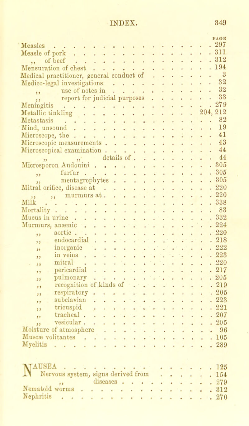 PAGE Measles 297 Measle of pork 311 ,, of beef 312 Mensuration of chest 194 Medical practitioner, general conduct of 3 Medico-legal investigations 32 ,, use of notes in 32 ,, report for judicial purposes 33 Meningitis 279 Metallic tinkling 204, 212 Metastasis 82 Mind, unsound 19 Microscope, the 41 Microscopic measurements 43 Microscopical examination 44 „ ,, details of 44 Microsporon Audouini 305 furfur 305 ,, mentagrophytes 305 Mitral orifice, disease at 220 ,, murmurs at 220 Milk 338 Mortality 83 Mucus in urine 332 Murmurs, anaemic 224 ,, aortic 220 ,, endocardial 218 „ inorganic 222 in veins 223 ,, mitral 220 ,, pericardial 217 ,, pulmonary 205 ,, recognition of kinds of 219 ,, respiratory 205 ,, subclavian 223 ,, tricuspid 221 ,, tracheal 207 ,, vesicular 205 Moisture of atmosphere 96 Musca? volitantes 105 Myelitis 289 NAUSEA 125 Nervous system, signs derived from 154 ,, diseases 279 Nematoid worni3 312 Nephritis 270