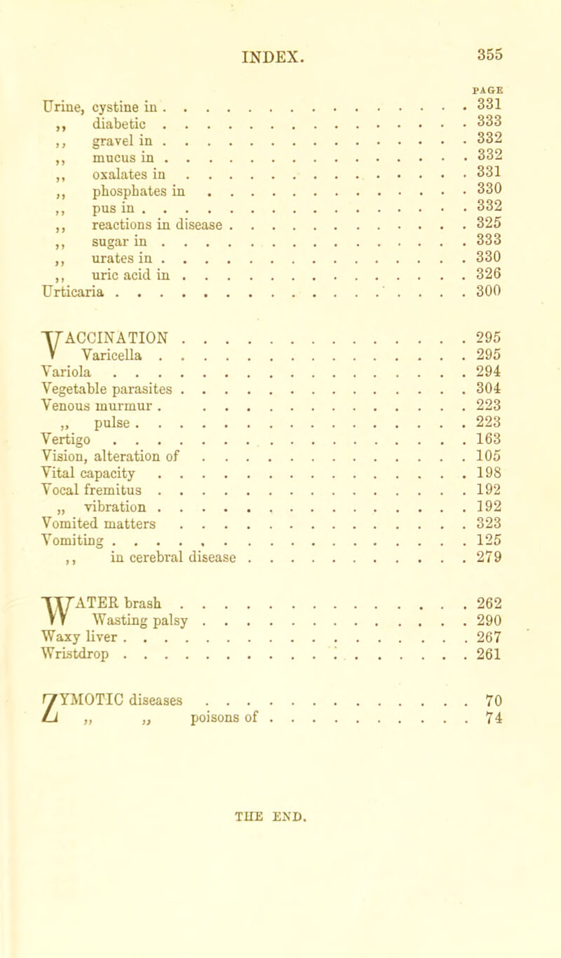 PAGE Urine, cystine in 331 ,, diabetic 333 ,, gravel in 332 ,, mucus in 332 ,, oxalates in 331 phosphates in 330 ,, pus in 332 ,, reactions in disease 325 ,, sugar in 333 urates in 330 ,, uric acid in 326 Urticaria ' .... 300 VACCINATION 295 Varicella 295 Variola 294 Vegetable parasites 304 Venous murmur . 223 „ pulse 223 Vertigo 163 Vision, alteration of 105 Vital capacity 198 Vocal fremitus 192 „ vibration 192 Vomited matters 323 Vomiting 125 ,, in cerebral disease 279 WATER brash 262 Wasting palsy 290 Waxy liver 267 Wristdrop I 261 ZYMOTIC diseases 70 ,, „ poisons of 74 THE END.