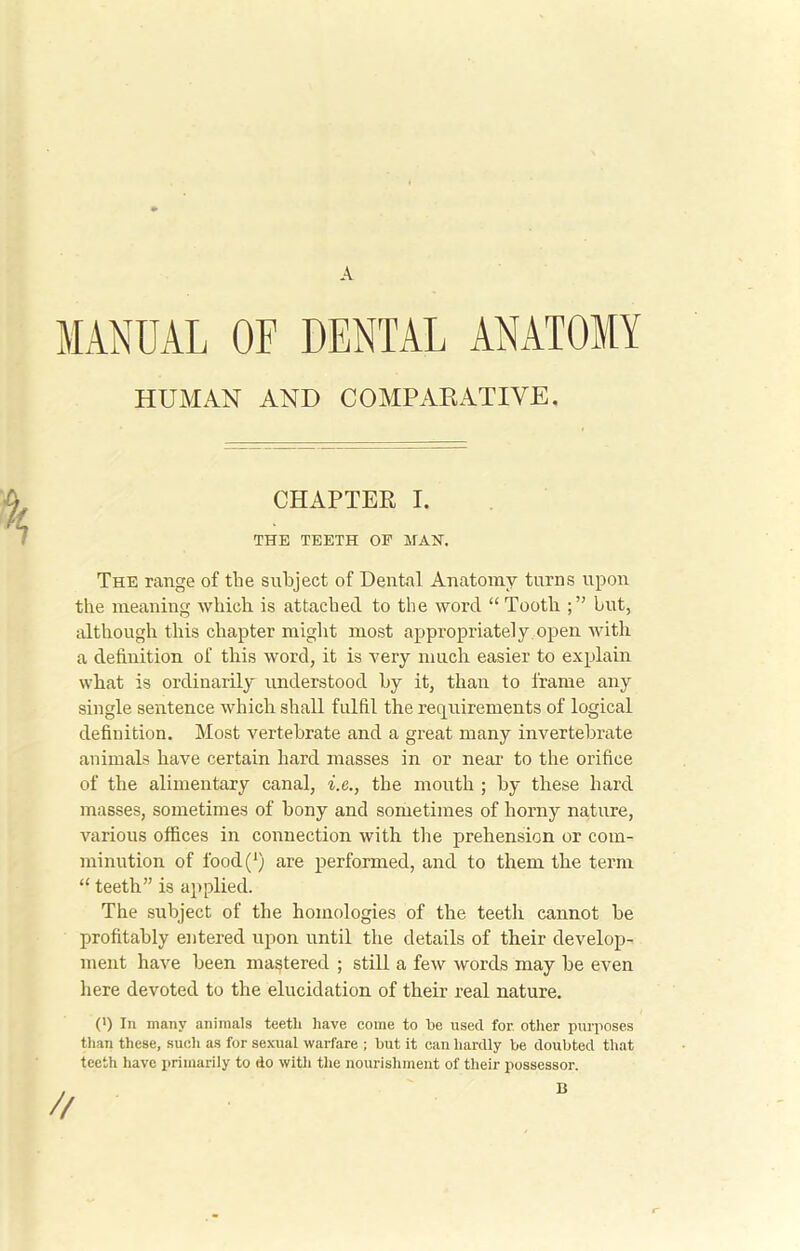 A MANUAL OF DENTAL ANATOMY The range of the subject of Dental Anatomy turns upon the meaning which is attached to the word “Tooth hut, although this chapter might most appropriately open with a definition of this word, it is very much easier to explain what is ordinarily understood by it, than to frame any single sentence which shall fulfil the requirements of logical definition. Most vertebrate and a great many invertebrate animals have certain hard masses in or near to the orifice of the alimentary canal, i.e., the mouth ; by these hard masses, sometimes of bony and sometimes of horny nature, various offices in connection with the prehension or com- minution of food(‘) are performed, and to them the term “ teeth” is applied. The subject of the homologies of the teeth cannot be profitably entered upon until the details of their develop- ment have been mastered ; still a few words may be even here devoted to the elucidation of their real nature. (') In many animals teeth have come to he used for other purposes than these, such as for sexual warfare ; but it can hardly be doubted that teeth have primarily to do with the nourishment of their possessor. HUMAN AND COMPARATIVE. CHAPTER I. THE TEETH OF MAH. B