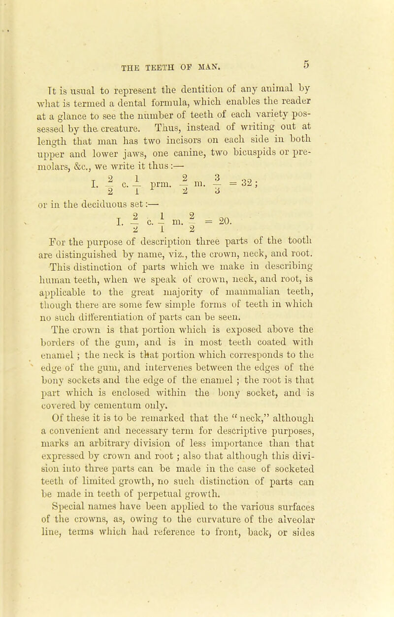 Tt is usual to represent the dentition of any animal hy what is termed a dental formula, which enables the reader at a glance to see the number of teeth of each variety pos- sessed by the. creature. Thus, instead of writing out at length that man has two incisors on each side in both upper and lower jaws, one canine, two bicuspids or pre- molars, &c., we write it thus :— T 2 1 2 3 .30 I. . c. — prm. — m. — = 32; 2 1 1 2 3 or in the deciduous set:—■ 20. For the purpose of description three parts of the tooth are distinguished by name, viz., the crown, neck, and root. This distinction of parts which we make in describing human teeth, when we speak of crown, neck, and root, is applicable to the great majority of mammalian teeth, though there are some few simple forms of teeth in which no such differentiation of parts can be seen. The crown is that portion which is exposed above the borders of the gum, and is in most teeth coated with enamel ; the neck is that portion which corresponds to the edge of the gum, and intervenes between the edges of the bony sockets and the edge of the enamel ; the root is that part which is enclosed within the bony socket, and is covered by cementum only. Of these it is to be remarked that the “ neck,” although a convenient and necessary term for descriptive purposes, marks an arbitrary division of less importance than that expressed by crown ami root; also that although this divi- sion into three parts can be made in the case of socketed teeth of limited growth, no such distinction of parts can be made in teeth of perpetual growth. Special names have been applied to the various surfaces of the crowns, as, owing to the curvature of the alveolar line, terms which had reference to front, back, or sides