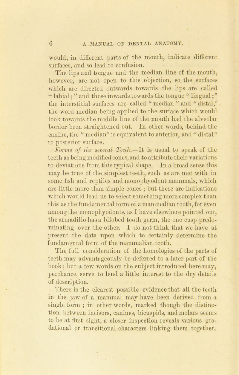 would, in different parts of tlie mouth, indicate different surfaces, and so lead to confusion. The lips and tongue and the median line of the mouth, however, are not open to this objection, so. the surfaces which are directed outwards towards the lips are called “ labial; ” and those inwards towards the tongue “ lingual the interstitial surfaces are called “ median ” and “distal,'’ the word median being applied to the surface which would look towards the middle line of the mouth had the alveolar border been straightened out. In other words, behind the canine, the “ median” is equivalent to anterior, and “ distal” to posterior surface. Forms of the several Teeth.—It is usual to speak of the teeth as being modified com s, and to attribute their variations to deviations from this typical shape. In a broad sense this may be true of the simplest teeth, such as are met with in some fish and reptiles and monophyodont mammals, which are little more than simple cones ; but there are indications which would lead us to select something more complex than this as the fundamental form of a mammalian tooth, for even among the monophyodonts, as I have elsewhere pointed out, the armadillo has a bilobed tooth germ, the one cusp predo- minating over the other. I do not think that we have at present the data upon which to certainly determine the fundamental form of the mammalian tooth. The full consideration of the homologies of the parts of teeth may advantageously be deferred to a later part of the book; but a few words on the subject introduced here may, perchance, serve to lend a little interest to the dry details of description. There is the clearest possible evidence that all the teeth in the jaw of a mammal may have been derived from a single form ; in other words, marked though the distinc- tion between incisors, canines, bicuspids, and molars seems to be at first sight, a closer inspection reveals various gra- dational or transitional characters linking them together.