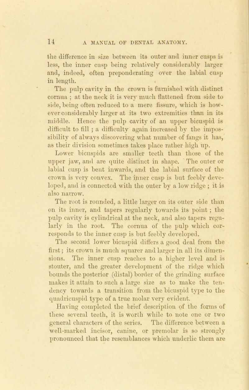 the difference in size between its outer and inner cusps is less, the inner cusp being relatively considerably larger and, indeed, often preponderating over the labial cusp in length. The pulp cavity in the crown is furnished with distinct cornua ; at the neck it is very much flattened from side to side, being often reduced to a mere fissure, which is how- ever considerably lamer at its two extremities than in its middle. Hence the pulp cavity of an upper bicuspid is difficult to fill ; a difficulty again increased by the impos- sibility of always discovering what number of fangs it has, as their division sometimes takes place rather high up. Lower bicuspids are smaller teeth than those of the upper jaw, and are quite distinct in shape. The outer or labial cusp is bent inwards, and the labial surface of the crown is very convex. The inner cusp is but feebly deve- loped, and is connected with the outer by a low ridge ; it is also narrow. The root is rounded, a little lai’ger on its outer side than on its inner, and tapers regularly towards its point ; the pulp cavity is cylindrical at the neck, and also tapers regu- larly in the root. The cornua of the pulp which cor- responds to the inner cusp is but feebly developed. The second lower bicuspid differs a good deal from the first; its crown is much squarer and larger in all its dimen- sions. The inner cusp reaches to a higher level and is stouter, and the greater development of the ridge which bounds the posterior (distal) border of the grinding surface makes it attain to such a large size as to make the ten- dency towards a transition from the bicuspid type to the quadricuspid type of a true molar very evident. Having completed the brief description of the forms of these several teeth, it is worth while to note one or two general characters of the series. The difference between a well-marked incisor, canine, or premolar is so strongly pronounced that the resemblances which underlie them are