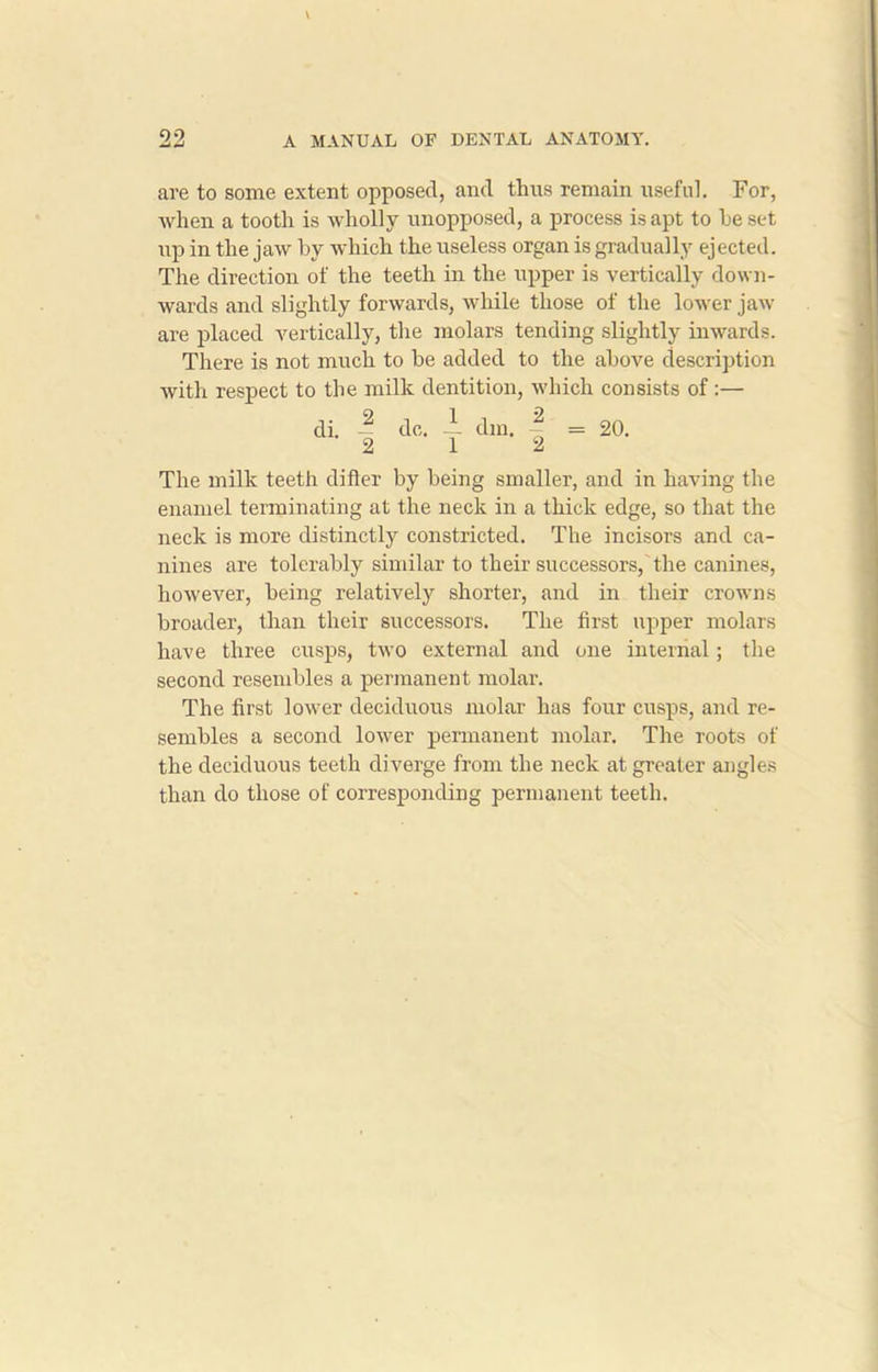 are to some extent opposed, and thus remain useful. For, when a tooth is wholly unopposed, a process is apt to he set up in the jaw by which the useless organ is gradually ejected. The direction of the teeth in the upper is vertically down- wards and slightly forwards, while those of the lower jaw are placed vertically, the molars tending slightly inwards. There is not much to be added to the above description with respect to the milk dentition, which consists of :— di. — do. — dm. ~ = 20. 2 1 2 The milk teeth differ by being smaller, and in having the enamel terminating at the neck in a thick edge, so that the neck is more distinctly constricted. The incisors and ca- nines are tolerably similar to their successors, the canines, however, being relatively shorter, and in their crowns broader, than their successors. The first upper molars have three cusps, two external and one internal; the second resembles a permanent molar. The first lower deciduous molar has four cusps, and re- sembles a second lower permanent molar. The roots of the deciduous teeth diverge from the neck at greater angles than do those of corresponding permanent teeth.