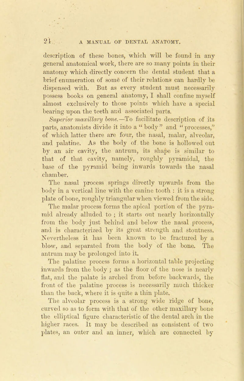 description of these bones, which will be found in any general anatomical work, there are so many points in their anatomy which directly concern the dental student that a brief enumeration of some of their relations can hardly be dispensed with. But as every student must necessarily possess books on general anatomy, I shall confine myself almost exclusively to those points which have a special bearing upon the teeth and associated parts. Superior maxillary bone.—To facilitate description of its parts, anatomists divide it into a “ body ” and “ processes,” of which latter there are four, the nasal, malar, alveolar, and palatine. As the body of the bone is hollowed out by an air cavity, the antrum, its shape is similar to that of that cavity, namely, roughly pyramidal, the base of the pyramid being inwards towards the nasal chamber. The nasal process springs directly upwards from the body in a vertical line with the canine tooth : it is a strong plate of bone, roughly triangular when viewed from the side. The malar process forms the apical portion of the pyra- mid already alluded to ; it starts out nearly horizontally from the body just behind and below the nasal process, and is characterized by its great strength and stoutness. Nevertheless it has been known to be fractured by a blow, and separated from the body of the bone. The antrum may be prolonged into it. The palatine process forms a horizontal table projecting inwards from the body ; as the floor of the nose is nearly flat, and the palate is arched from before backwards, the front of the palatine process is necessarily much thicker than the back, where it is quite a thin plate. The alveolar process is a strong wide ridge of bone, curved so as to form with that of the other maxillary bone the elliptical figure characteristic of the dental arch in the higher races. It may be described as consistent of two plates, an outer and an inner, which are connected by