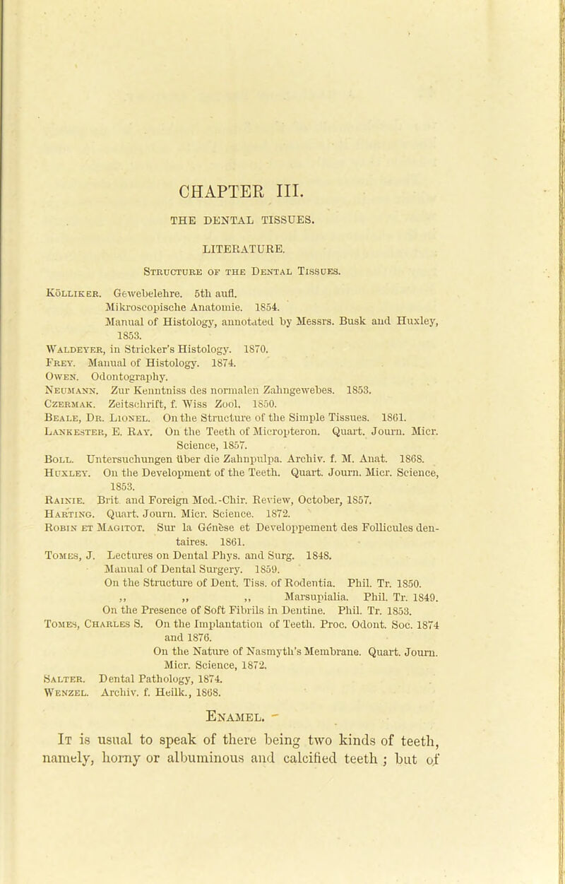 CHAPTER III. THE DENTAL TISSUES. LITERATURE. Structure of the Dental Tissues. Kolliker. Gewebelehre. 5th aufl. Mikroscopische Anatomie. 1854. Manual of Histology, annotated by Messrs. Busk and Huxley, 1853. Waldeyer, in Strieker’s Histology. 1870. Frey. Manual of Histology. 1874. Owen. Odontography. Neumann. Zur Kenntniss des normaleri Zahngewebes. 1S53. Czermak. Zeitschrift, f. Wiss Zool. 1S50. Beale, Dr. Lionel. On the Structure of the Simple Tissues. 1861. Lank ester, E. Ray. On the Teeth of Mieropteron. Quart. Journ. Micr. Science, 1857. Boll. Untersuchungen iiber die Zalinpulpa, Arcliiv. f. M. Ana.t. 1868. Huxley. On the Development of the Teeth. Quart. Journ. Micr. Science, 1853. Rainie. Brit and Foreign Med.-Chir. Review, October, 1857. Harting. Quart. Journ. Micr. Science. 1872. Robin et Magitot. Sur la GGifese et Developpement des FoUicules den- taires. 1861. Tomes, J. Lectures on Dental Phys. and Surg. 1848. Manual of Dental Surgery. 1859. On the Structure of Dent. Tiss. of Rodentia. Phil. Tr. 1850. ,, ,, ,, Marsupialia. Phil. Tr. 1849. On the Presence of Soft Fibrils in Dentine. Phil. Tr. 1853. Tomes, Charles S. On the Implantation of Teeth. Proc. Odont. Soc. 1874 and 1876. On the Nature of Nasmyth’s Membrane. Quart. Journ. Micr. Science, 1872. Salter. Dental Pathology, 1874. Wenzel. Archiv. f. Heilk., 1868. Enamel. - It is usual to speak of there being two kinds of teeth, namely, homy or albuminous and calcified teeth ; but of