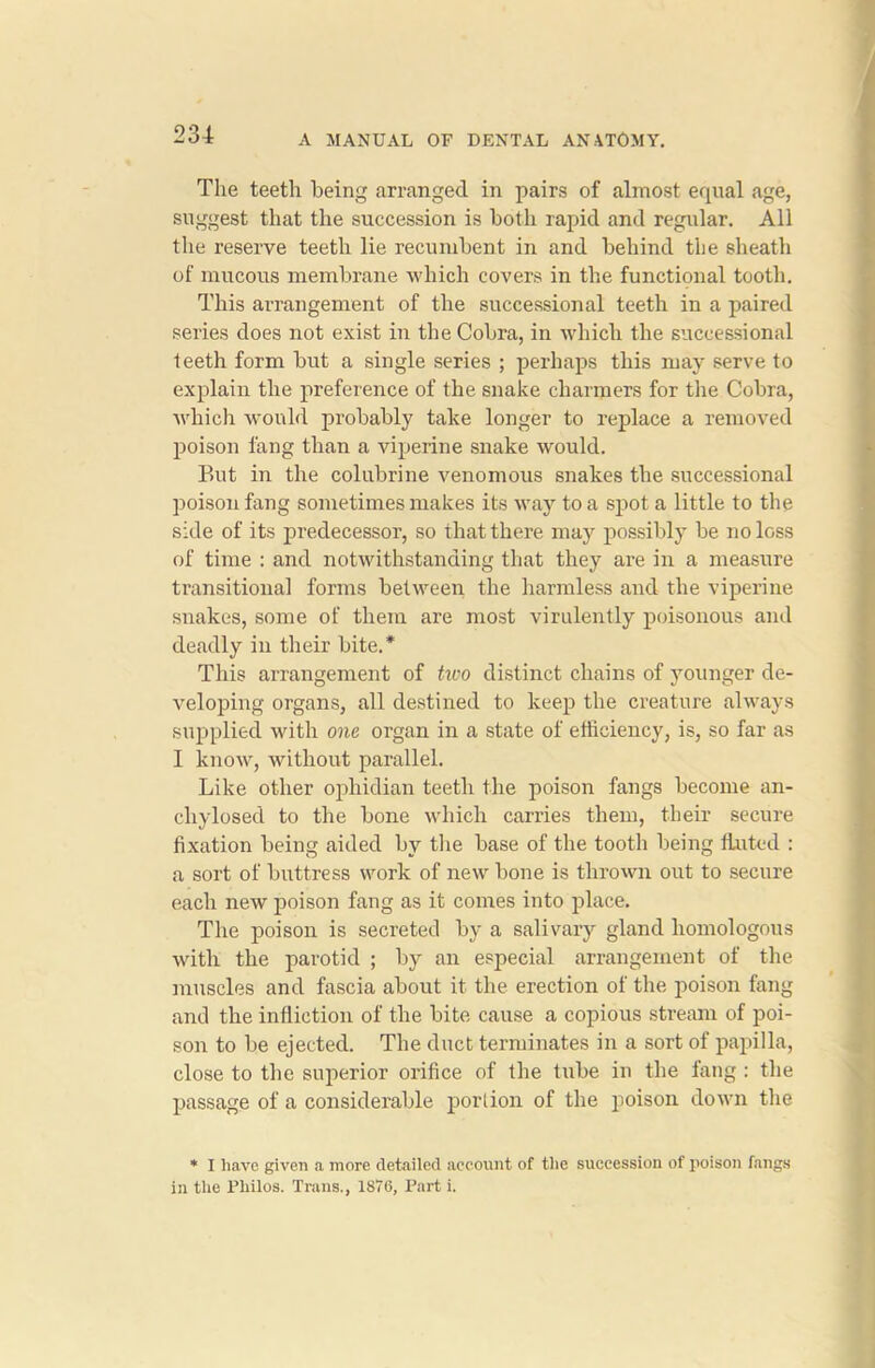 The teeth being arranged in pairs of almost equal age, suggest that the succession is both rapid and regular. All the reserve teeth lie recumbent in and behind the sheath of mucous membrane which covers in the functional tooth. This arrangement of the succession al teeth in a paired series does not exist in the Cobra, in which the successional teeth form but a single series ; perhaps this may serve to explain the preference of the snake charmers for the Cobra, which would probably take longer to replace a removed poison fang than a viperine snake would. But in the colubrine venomous snakes the successional poison fang sometimes makes its way to a spot a little to the side of its predecessor, so that there may possibly be no loss of time : and notwithstanding that they are in a measure transitional forms between the harmless and the viperine snakes, some of them are most virulently poisonous and deadly in their bite.* This arrangement of two distinct chains of younger de- veloping organs, all destined to keep the creature always supplied with one organ in a state of efficiency, is, so far as I know, without parallel. Like other ophidian teeth the poison fangs become an- chylosed to the bone which carries them, their secure fixation being aided by the base of the tooth being ttutcd : a sort of buttress work of new bone is thrown out to secure each new poison fang as it comes into place. The poison is secreted by a salivary gland homologous with the parotid ; by an especial arrangement of the muscles and fascia about it the erection of the poison fang and the infliction of the bite cause a copious stream of poi- son to be ejected. The duct terminates in a sort of papilla, close to the superior orifice of the tube in the fang : the passage of a considerable portion of the poison down the * I have given a more detailed account of the succession of poison fangs in the Philos. Trans., 1876, Part i.