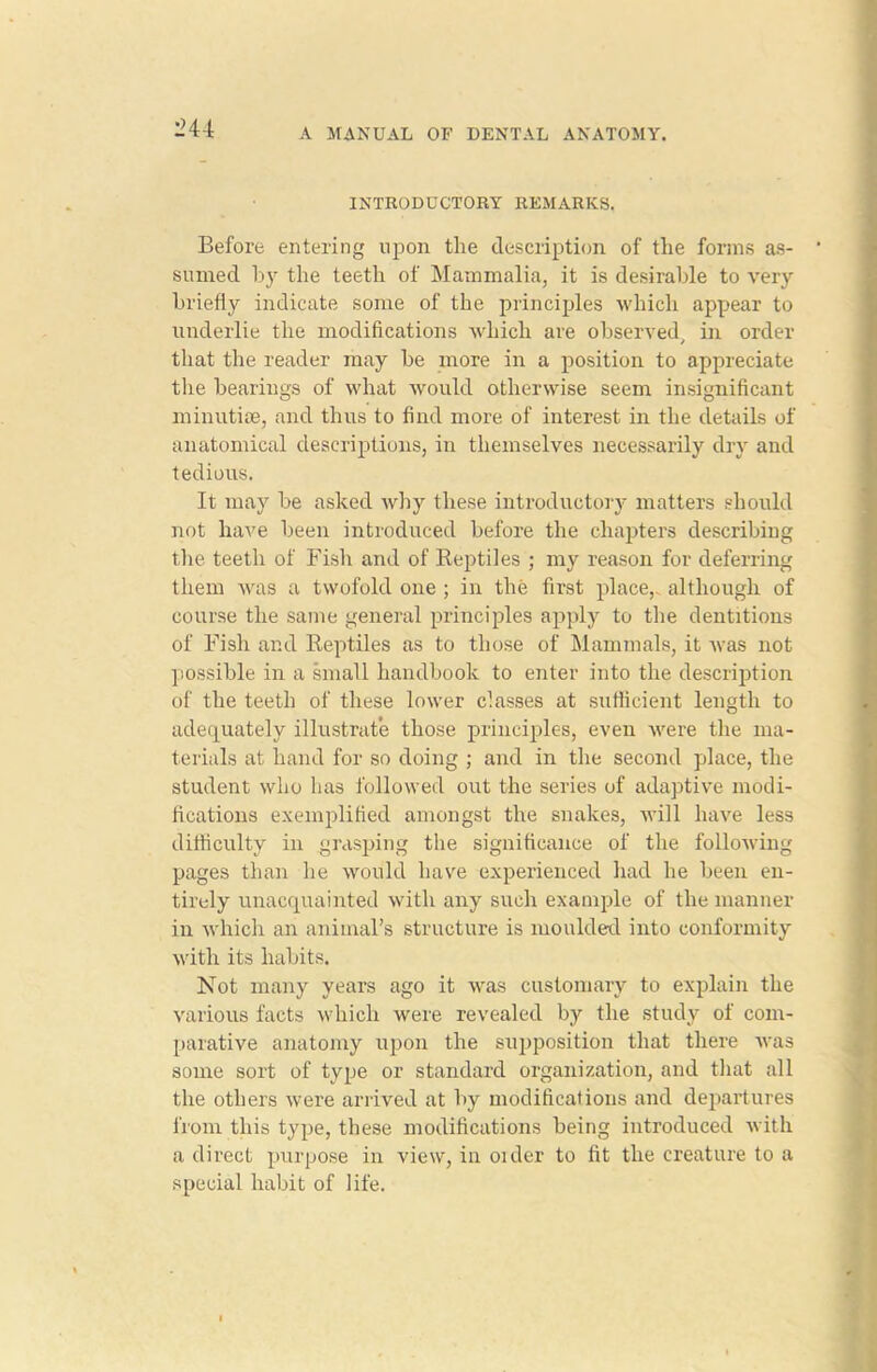 L’44 INTRODUCTORY REMARKS. Before entering upon the description of the forms as- sumed by the teeth of Mammalia, it is desirable to very briefly indicate some of the principles which appear to underlie the modifications which are observed, in order that the reader may be more in a position to appreciate the bearings of what would otherwise seem insignificant minutiae, and thus to find more of interest in the details of anatomical descriptions, in themselves necessarily dry and tedious. It may be asked why these introductory matters should not have been introduced before the chapters describing the teeth of Fish and of Beptiles ; my reason for deferring them was a twofold one ; in the first place,, although of course the same general principles apply to the dentitions of Fish and Reptiles as to those of Mammals, it was not possible in a small handbook to enter into the description of the teeth of these lower classes at sufficient length to adequately illustrate those principles, even were the ma- terials at hand for so doing ; and in the second place, the student who has followed out the series of adaptive modi- fications exemplified amongst the snakes, will have less difficulty in grasping the significance of the following pages than he would have experienced had he been en- tirely unacquainted with any such example of the manner in which an animal’s structure is moulded into conformity with its habits. Not many years ago it was customary to explain the various facts which were revealed by the study of com- parative anatomy upon the supposition that there was some sort of type or standard organization, and that all the others were arrived at by modifications and departures from this type, these modifications being introduced with a direct purpose in view, in older to fit the creature to a special habit of life.