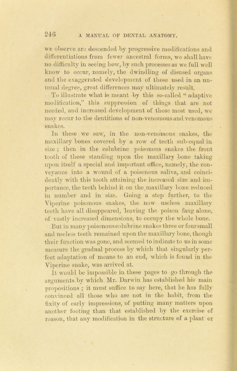24 G Ave observe are descended by progressive modifications and differentiations from fewer ancestral forms, we shall liaye no difficulty in seeing how, by such processes as Ave full Avell know to occur, namely, the dwindling of disused organs and the exaggerated development of those used in an un- usual degree, great differences may ultimately result. To illustrate what is meant by this so-called “ adaptive modification,” this suppression of things that are not needed, and increased development of those most used, xve may recur to the dentitions of non-venomous and venomous snakes. In these Ave sa\v, in the nonwenomous snakes, the maxillary bones covered by a toav of teeth sub-equal in size ; then in the colubrine poisonous snakes the front tooth of those standing upon the maxillary bone taking upon itself a special and important office, namely, the con- veyance into a wound of a poisonous saliva, and coinci- dently Avith this tooth attaining the increased size and im- portance, the teeth behind it on the.maxillary bone reduced in number and in size. Going a step further, to the Yiperine poisonous snakes, the noAV useless maxillary teeth have all disappeared, leaving the poison fang alone, of vastly increased dimensions, to occupy the Avhole bone. But in many poisonous colubrine snakes three or four small and useless teeth remained upon the maxillary bone, though their function Avas gone, and seemed to indicate to us in some measure the gradual process by which that singularly per- fect adaptation of means to an end, Avhieh is found in the Yiperine snake, was arrived at. It would be impossible in these pages to go through the arguments by which Mr. Darwin has established his main propositions ; it must suffice to say here, that he has fully convinced all those Avho are not in the habit, from the fixity of early impressions, of putting many matters upon another footing than that established by the exercise of reason, that any modification in the structure of a plant or