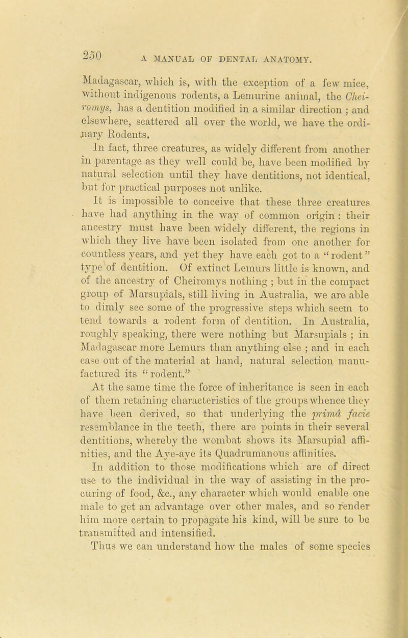 A MANUAL OF DENTAL ANATOMY. Madagascar, which is, with the exception of a few mice, without indigenous rodents, a Lemurine animal, the Chei- romys, lias a dentition modified in a similar direction ; and elsewhere, scattered all over the world, we have the ordi- nary Rodents. In fact, three creatures, as widely different from another in parentage as they well could he, have been modified by natural selection until they have dentitions, not identical, but for practical purposes not unlike. It is impossible to conceive that these three creatures have had anything in the way of common origin : their ancestry must have been widely different, the regions in which they live have been isolated from one another for countless years, and yet they have each got to a “rodent” type of dentition. Of extinct Lemurs little is known, and of the ancestry of Cheiromys nothing ; but in the compact group of Marsupials, still living in Australia, we are able to dimly see some of the progressive steps which seem to tend towards a rodent form of dentition. In Australia, roughly speaking, there were nothing but Marsupials ; in Madagascar more Lemurs than anything else ; and in each case out of the material at hand, natural selection manu- factured its “ rodent.” At the same time the force of inheritance is seen in each of them retaining characteristics of the groups whence they have been derived, so that underlying the prirnd facie resemblance in the teeth, there are points in their several dentitions, whereby the wombat shows its Marsupial affi- nities, and the Aye-aye its Quadrumanous affinities. In addition to those modifications which are of direct use to the individual in the way of assisting in the pro- curing of food, &c., any character which would enable one male to get an advantage over other males, and so render him more certain to propagate his kind, will be sure to be transmitted and intensified. Thus we can understand how the males of some species