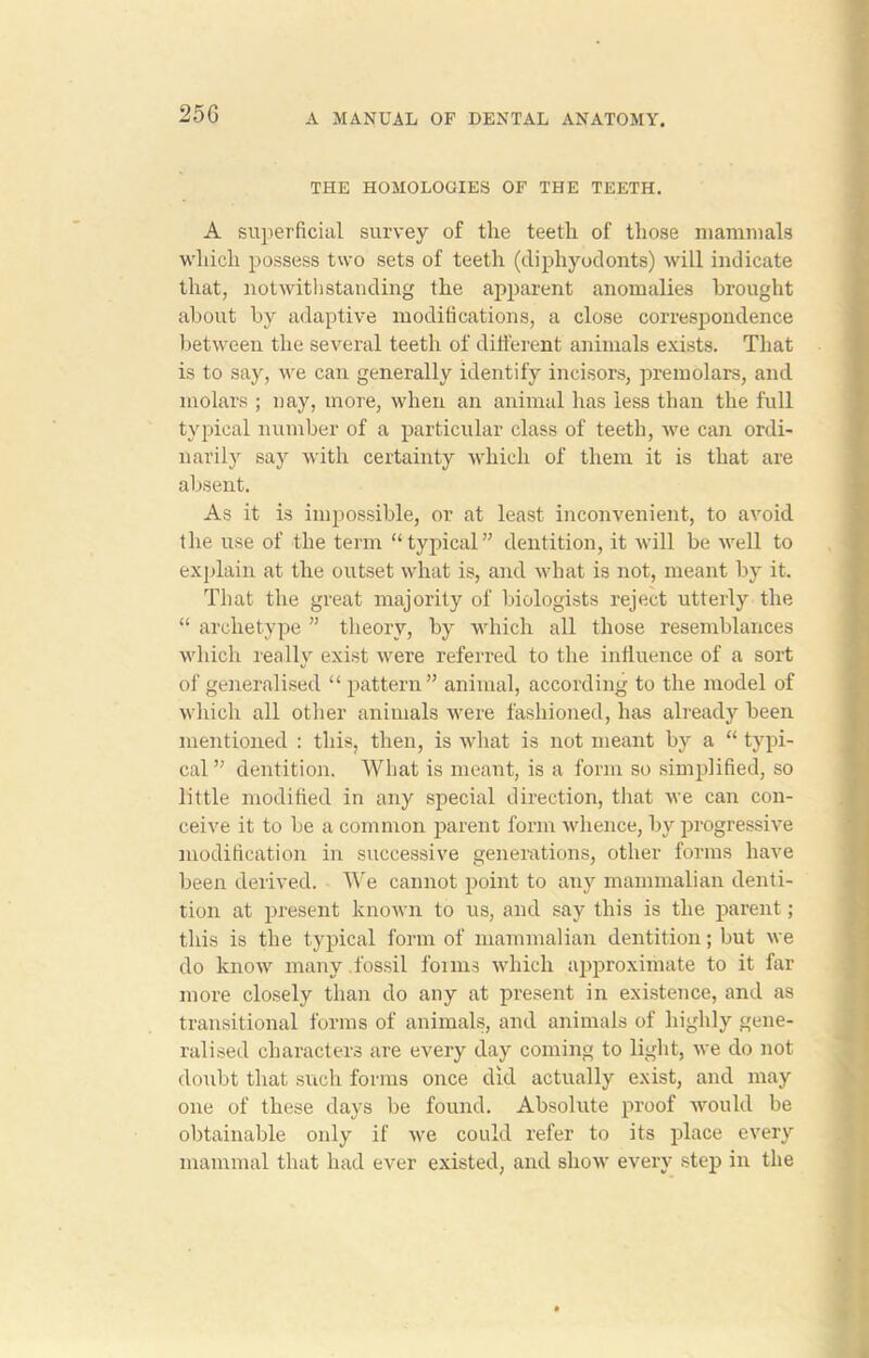 25G THE HOMOLOGIES OF THE TEETH. A superficial survey of the teeth of those mammals which possess two sets of teeth (diphyodonts) will indicate that, notwithstanding the apparent anomalies brought about by adaptive modifications, a close correspondence between the several teeth of different animals exists. That is to say, we can generally identify incisors, premolars, and molars ; nay, more, when an animal has less than the full typical number of a particular class of teeth, we can ordi- narily say with certainty which of them it is that are absent. As it is impossible, or at least inconvenient, to avoid the use of the term “typical” dentition, it will be well to explain at the outset what is, and what is not, meant by it. That the great majority of biologists reject utterly the “ archetype ” theory, by which all those resemblances which really exist were referred to the influence of a sort of generalised “ pattern” animal, according to the model of which all other animals were fashioned, has already been mentioned : this, then, is what is not meant by a “ typi- cal” dentition. What is meant, is a form so simplified, so little modified in any special direction, that we can con- ceive it to be a common parent form whence, by progressive modification in successive generations, other forms have been derived. We cannot point to any mammalian denti- tion at present known to us, and say this is the parent; this is the typical form of mammalian dentition; but we do know many .fossil foims which approximate to it far more closely than do any at present in existence, and as transitional forms of animals, and animals of highly gene- ralised characters are every day coming to light, we do not doubt that such forms once did actually exist, and may one of these days be found. Absolute proof would be obtainable only if we could refer to its place every mammal that had ever existed, and show every step in the