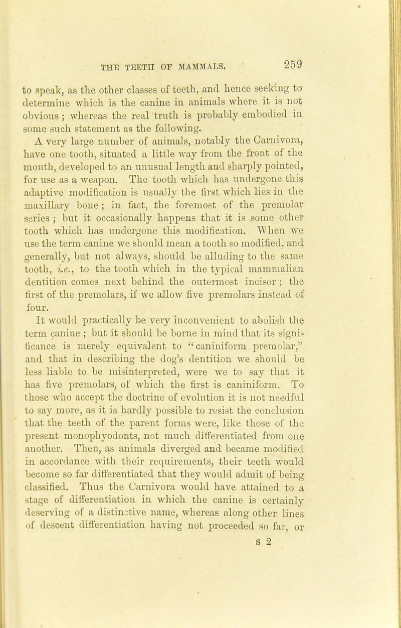 to speak, as the other classes of teeth, and hence seeking to determine which is the canine in animals where it is not obvious ; whereas the real truth is probably embodied in some such statement as the following. A very large number of animals, notably the Carnivora, have one tooth, situated a little way from the front of the mouth, developed to an unusual length and sharply pointed, for use as a weapon. The tooth which has undergone this adaptive modification is usually the first which lies in the maxillary bone ; in fact, the foremost of the premolar series ; but it occasionally happens that it is some other tooth which has undergone this modification. When we use the term canine we should mean a tooth so modified, and generally, but not always, should be alluding to the same tooth, i.e., to the tooth which in the typical mammalian dentition comes next behind the outermost incisor; the first of the premolars, if we allow five premolars instead of four. It would practically be very inconvenient to abolish the term canine ; but it should be borne in mind that its signi- ficance is merely equivalent to “ caniniform premolar,” and that in describing the dog’s dentition we should be less liable to be misinterpreted, were we to say that it has five premolars, of which the first is caniniform. To those who accept the doctrine of evolution it is not needful to say more, as it is hardly possible to resist the conclusion that the teeth of the parent forms were, like those of the present monophyodonts, not much differentiated from one another. Then, as animals diverged and became modified in accordance with their requirements, their teeth would become so far differentiated that they would admit of being classified. Thus the Carnivora would have attained to a stage of differentiation in which the canine is certainly deserving of a distinctive name, whereas along other lines of descent differentiation having not proceeded so far, or 8 2