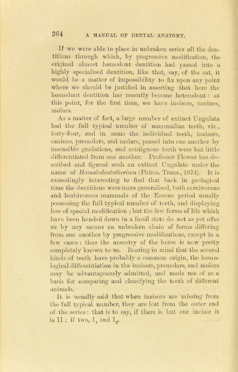 If we were able to place in unbroken series all the den- titions through which, by progressive modification, the original almost homodont dentition had passed into a highly specialised dentition, like that, say, of the cat, it would be a matter of impossibility to fix upon any point Avhere we should be justified in asserting that here the homodont dentition has recently become heterodont : at this point, for the first time, we have incisors, canines, molars. As a matter of fact, a large number of extinct Ungulata had the full typical number of mammalian teeth, viz., forty-four, and in some the individual teeth, incisors, canines, premolars, and molars, passed into one another by insensible gradations, and contiguous teeth were but little differentiated from one another. Professor flower has de- scribed and figured such an extinct Ungulate under the name of Homalodontotlierium (Philos. Trans., 1874). It is exceedingly interesting to find that back in geological time the dentitions were more generalised, both carnivorous and herbivorous mammals of the Eocene period usually possessing the full typical number of teeth, and displaying less of special modification ; but the few forms of life which have been handed clown in a fossil state do not as yet offer us by any means an unbroken chain of forms differing from one another by progressive modifications, except in a few cases : thus the ancestry of the horse is now pretty completely known to us. Bearing in mind that the several kinds of teeth have probably a common origin, the homo- logical differentiation in the incisors, premolars, and molars may be advantageously admitted, and made nse of as a basis for comparing and classifying the teeth of different animals. It is usually said that when incisors are missing from the full typical member, they are lost from the outer end of the series: that is to say, if there is hut one incisor it is II ; if two, Ij and Ia.