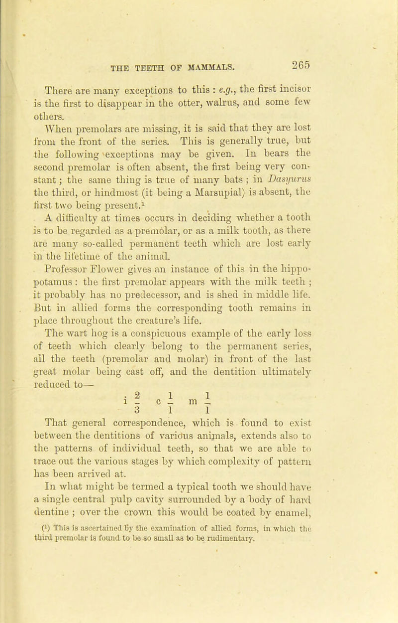 There are many exceptions to this : e.g., the first incisor is the first to disappear in the otter, walrus, and some few others. When premolars are missing, it is said that they are lost from the front of the series. This is generally true, hut the following 'exceptions may he given. In bears the second premolar is often absent, the first being very con- stant ; the same thing is true of many bats ; in Dasyurus the third, or hindmost (it being a Marsupial) is absent, the first two being present.1 A difficulty at times occurs in deciding whether a tooth is to be regarded as a premolar, or as a milk tooth, as there are many so-called permanent teeth which are lost early in the lifetime of the animal. Professor Flower gives an instance of this in the hippo- potamus : the first premolar appears with the milk teeth ; it probably has no predecessor, and is shed in middle life. But in allied forms the corresponding tooth remains in place throughout the creature’s life. The wart hog is a conspicuous example of the early loss of teeth which clearly belong to the permanent series, ail the teeth (premolar and molar) in front of the last great molar being cast off, and the dentition ultimately reduced to— That general correspondence, which is found to exist between the dentitions of varidus animals, extends also to the patterns of individual teeth, so that we are able to trace out the various stages by which complexity of pattern has been arrived at. In what might be termed a typical tooth we should have a single central pulp cavity surrounded by a body of hard dentine ; over the crown this would be coated by enamel, (l) This is ascertained By the examination of allied forms, in which the third premolar is found to be so small as tx> be rudimentary.