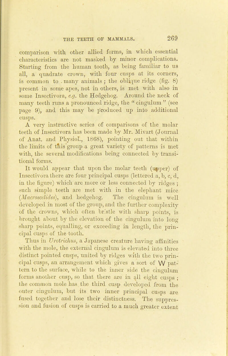 comparison with other allied forms, in which essential characteristics are not masked by minor complications. Starting from the human tooth, as being familiar to us all, a quadrate crown, with four cusps at its corners, is common to . many animals ; the oblique ridge (fig. 8) present in some apes, not in others, is met with also in some Insectivora, e.g. the Hedgehog. Around the neck of many teeth runs a pronounced ridge, the “ cingulum ” (see page 9), and this may be produced up into additional cusps. A very instructive series of comparisons of the molar teeth of Insectivora has been made by Mr. Mivart (Journal of Anat. and Physiol., 1868), pointing out that within the limits of this group a great variety of patterns is met with, the several modifications being connected by transi- tional forms. It would appear that upon the molar teeth (upper) of Insectivora there are four principal cusps (lettered a, b, c, d, in the figure) which are more or less connected by ridges ; such simple teeth are met with in the elephant mice (Macroscelides), and hedgehog. The cingulum is well developed in most of the group, and the further complexity of the crowns, which often bristle with sharp points, is brought about by the elevation of the cingulum into long sharp points, equalling, or exceeding in length, the prin- cipal cusps of the tooth. Tims in TJrotrichus, a Japanese creature having affinities with the mole, the external cingulum is elevated into three distinct pointed cusps, united by ridges with the two prin- cipal cusps, an arrangement which gives a sort of VV pat- tern to the surface, while to the inner side the cingulum forms another cusp, so that there are in all eight cusps ; the common mole has the third cusp developed from the outer cingulum, but its two inner principal cusps are fused together and lose their distinctness. The suppres- sion and fusion of cusps is carried to a much greater extent