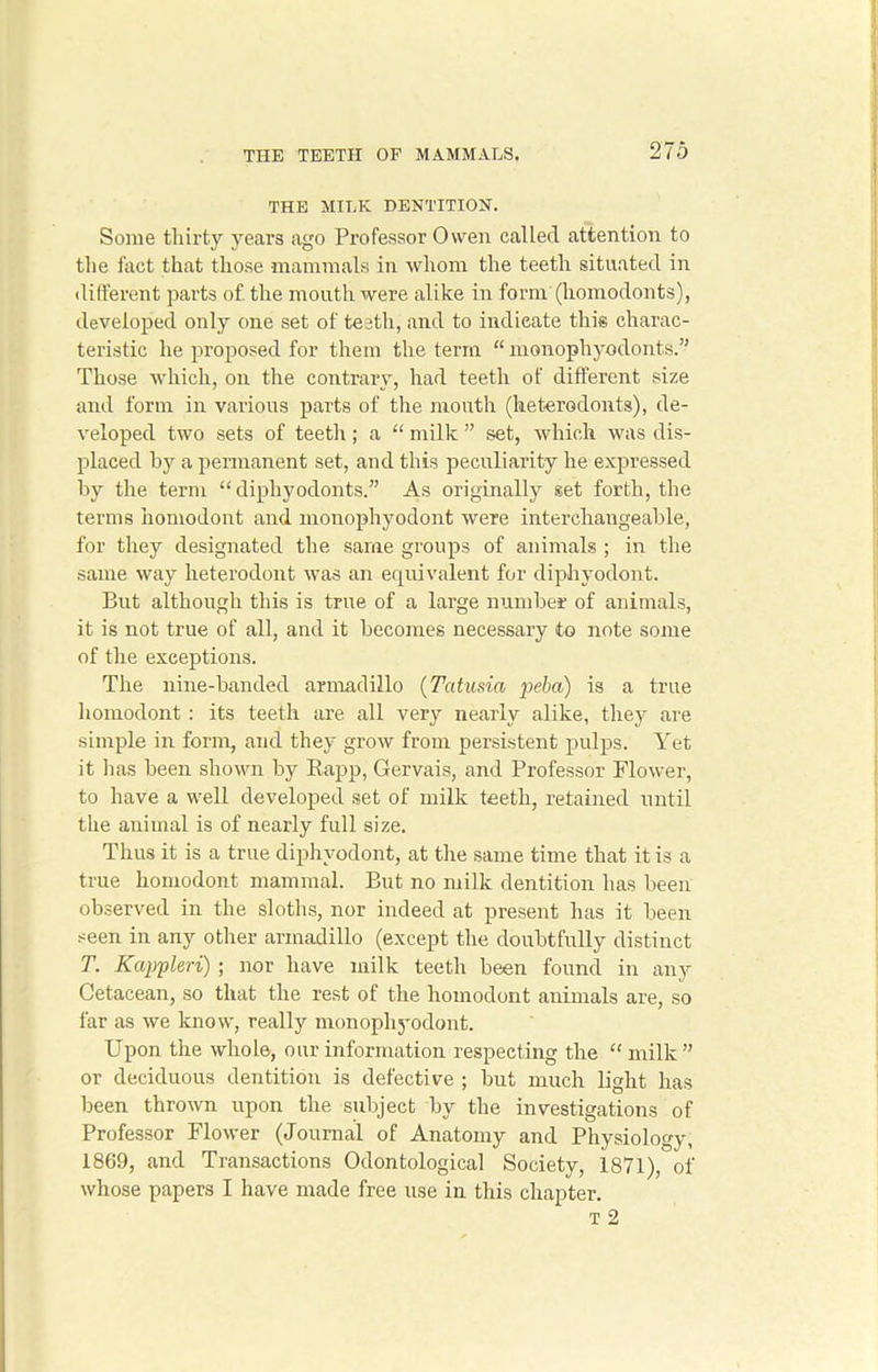 THE MILK DENTITION. Some thirty years ago Professor Owen called attention to the fact that those mammals in whom the teeth situated in different parts of. the mouth were alike in form (homodonts), developed only one set of teeth, and to indicate this charac- teristic he proposed for them the term “ monophyodonts.” Those which, on the contrary, had teetli of different size and form in various parts of the month (heterodonts), de- veloped two sets of teeth; a “ milk ” set, which was dis- placed by a permanent set, and this peculiarity he expressed by the term “ diphyodonts.” As originally set forth, the terms homodont and monophyodont were interchangeable, for they designated the same groups of animals ; in the same way heterodont was an equivalent for diphyodont. But although this is true of a large number of animals, it is not true of all, and it becomes necessary to note some of the exceptions. The nine-banded armadillo (Tcttusia peba) is a true homodont: its teeth are all very nearly alike, they are simple in form, and they grow from persistent pulps. Yet it lias been shown by Rapp, Gervais, and Professor Flower, to have a well developed set of milk teeth, retained until the animal is of nearly full size. Thus it is a true diphyodont, at the same time that it is a true homodont mammal. But no milk dentition has been observed in the sloths, nor indeed at present has it been seen in any other armadillo (except the doubtfully distinct T. Kappleri) ; nor have milk teeth been found in any Cetacean, so that the rest of the homodont animals are, so far as we know, really monophyodont. Upon the whole, our information respecting the “ milk ” or deciduous dentition is defective ; but much light has been thrown upon the subject by the investigations of Professor Flower (Journal of Anatomy and Physiology, 1869, and Transactions Odontological Society, 1871), of whose papers I have made free use in this chapter. t 2