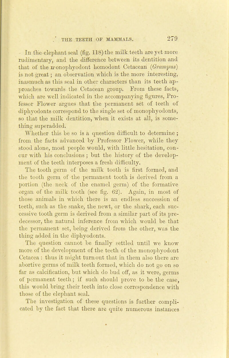 In the elephant seal (fig. 118) the milk teeth are yet more rudimentary, and the difference between its dentition and that of the monophyodont homodont Cetacean (Grampus) is not great; an observation which is the more interesting, inasmuch as this seal in other characters than its teeth ap- proaches towards the Cetacean group. From these facts, which are well indicated in the accompanying figures, Pro- fessor Flower argues that the permanent set of teeth of diphyodonts correspond to the single set of monophyodonts, so that the milk dentition, when it exists at all, is some- thing superadded. Whether this be so is a question difficult to determine ; from the facts advanced by Professor Flower, while they stood alone, most people would, with little hesitation, con- cur with his conclusions; but the history of the develop- ment of the teeth interposes a fresh difficulty. The tooth germ of the milk tooth is first formed, and the tooth germ of the permanent tooth is derived from a portion (the neck of the enamel germ) of the formative organ of the milk tooth (see fig. 62). Again, in most of those animals in which there is an endless succession of teeth, such as the snake, the newt, or the shark, each suc- cessive tooth germ is derived from a similar part of its pre- decessor, the natural inference from which would be that the permanent set, being derived from the other, was the thing added in the diphyodonts. The question cannot be finally settled until we know more of the development of the teeth of the monophyodont Cetacea : thus it might turnout that in them also there are abortive germs of milk teeth formed, which do not go on so far as calcification, but which do bud off, as it were, germs of permanent teeth; if such should prove to be the case, this would bring their teeth into close correspondence with those of the elephant seal. The investigation of these questions is further compli- cated by the fact that there are quite numerous instances