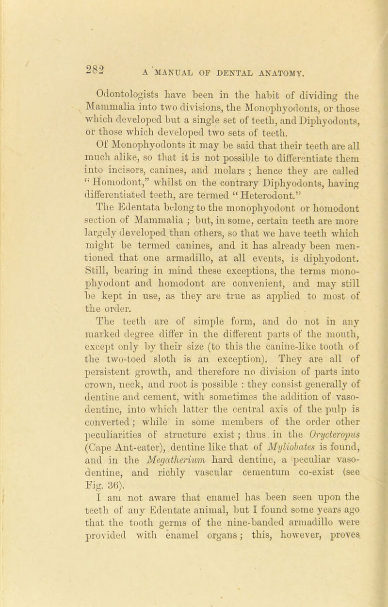 Odontologists have been in the habit of dividing the Mammalia into two divisions, the Monophyodonts, or those which developed but a single set of teeth, and Diphyodonts, or those which developed two sets of teeth. Of Monophyodonts it may be said that their teeth are all much alike, so that it is not possible to differentiate them into incisors, canines, and molars ; hence they are called “ Homodont,” whilst on the contrary Diphyodonts, having differentiated teeth, are termed “ Heterodont.” The Edentata belong to the monophyodont or homodont section of Mammalia ; but, in some, certain teeth are more largely developed than others, so that we have teeth which might be termed canines, and it has already been men- tioned that one armadillo, at all events, is diphyodont. Still, bearing in mind these exceptions, the terms mono- phyodont and homodont are convenient, and may still be kept in use, as they are true as applied to most of the order. The teeth are of simple form, and do not in any marked degree differ in the different parts of the mouth, except only by their size (to this the canine-like tooth of the two-toed sloth is an exception). They are all of persistent growth, and therefore no division of parts into crown, neck, and root is possible : they consist generally of dentine and cement, with sometimes the addition of vaso- dentine, into which latter the central axis of the pulp is converted ; while in some members of the order other peculiarities of structure exist ; thus. in the Onjderopus (Cape Ant-eater), dentine like that of Myliobates is found, and in the Megatherium hard dentine, a peculiar vaso- dentine, and richly vascular cementum co-exist (see Eig. 36). I am not aware that enamel has been seen upon the teeth of any Edentate animal, but I found some years ago that the tooth germs of the nine-banded armadillo were provided with enamel organs; this, however, proves