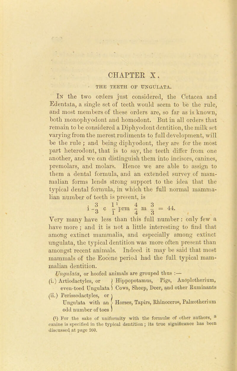 CHAPTER X. • THE TEETH OF UNGULATA. In the two orders just considered, the Cetacea and Edentata, a single set of teeth would seem to be the rule, and most members of these orders are, so far as is known, both monophyodont and homodont. But in all orders that remain to be considered a Diphyodont dentition, the milk set varying from the merest rudiments to full development, will be the rule ; and being diphyodont, they are for the most part heterodont, that is to say, the teeth differ from one another, and we can distinguish them into incisors, canines, premolars, and molars. Hence we are able to assign to them a dental formula, and an extended survey of mam- malian forms lends strong support to the idea that the typical dental formula, in which the full normal mamma- lian number of teeth is present, is .3 l1 4 3 .. l -0 c - prm - m - = 44. 3 1 ^ 4 3 Very many have less than this full number : only few a have more; and it is not a little interesting to find that among extinct mammalia, and especially among extinct ungulata, the typical dentition was more often present than amongst recent animals. Indeed it inav be said that most mammals of the Eocene period had the full, typical mam- malian dentition. Ungulata, or hoofed animals are grouped thus :— (i.) Artiodactyles, or ( Hippopotamus, Pigs, Anoplotherium, even-toed Ungulata i Cows, Sheep, Deer, and other Ruminants (ii.) Perissodactyles, or ) Ungulata witli an > Horses, Tapirs, Rhinoceros, Palaeotherium odd number of toes ) 0 For the sake of uniformity with the formula: of other authors, a canine is specified in the typical dentition ; its true significance has been discussed at page 200.