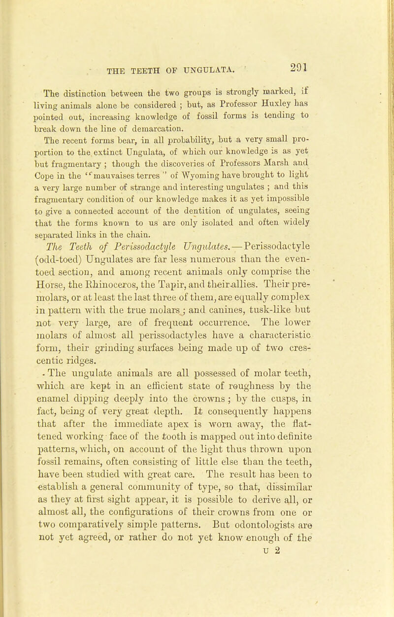 The distinction between the two groups is strongly marked, if living animals alone be considered ; but, as Professor Huxley has pointed out, increasing knowledge of fossil forms is tending to break down the line of demarcation. The recent forms bear, in all probability, but a very small pro- portion to the extinct Ungulata, of which our knowledge is as yet but fragmentary ; though the discoveries of Professors Marsh and Cope in the ‘ ‘ manvaises terres ” of Wyoming have brought to light a very large number of strange and interesting ungulates ; and this fragmentary condition of our knowledge makes it as yet impossible to give a connected account of the dentition of ungulates, seeing that the forms known to us are only isolated and often widely separated links in the chain. The Teeth of Perissodactyle Ungulates. — Perissodactyle (odd-toed) Ungulates are far less numerous than the even- toed section, and among recent animals only comprise the Horse, the Rhinoceros, the Tapir, and their-allies. Their pre- molars, or at least the last three of them, are equally complex in pattern with the true molars ; and canines, tusk-like but not very large, are of frequent occurrence. The lower molars of almost all perissodactyles have a characteristic form, their grinding surfaces being made up of two cres- centic ridges. • The ungulate animals are all possessed of molar teeth, which are kept in an efficient state of roughness by the enamel dipping deeply into the crowns; by the cusps, in fact, being of very great depth. It consequently happens that after the immediate apex is worn away, the flat- tened working face of the tooth is mapped out into definite patterns, which, on account of the light thus thrown upon fossil remains, often consisting of little else than the teeth, have been studied with great care. The result has been to establish a general community of type, so that, dissimilar as they at first sight appear, it is possible to derive all, or almost all, the configurations of their crowns from one or two comparatively simple patterns. But odontologists are not yet agreed, or rather do not yet know enough of the U 2