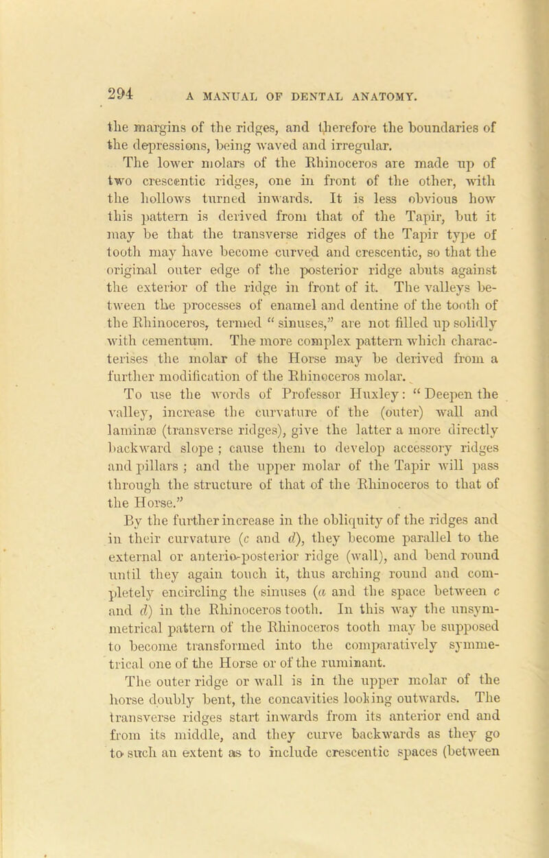 tlie margins of the ridges, and therefore the boundaries of the depressions, being waved and irregular. The lower molars of the Rhinoceros are made up of two crescentic ridges, one in front of the other, with the hollows turned inwards. It is less obvious how this pattern is derived from that of the Tapir, but it may be that the transverse ridges of the Tapir type of tooth may have become curved and crescentic, so that the original outer edge of the posterior ridge abuts against the exterior of the ridge in front of it. The valleys be- tween the processes of enamel and dentine of the tooth of the Rhinoceros, termed “ sinuses,” are not filled up solidly with cementum. The more complex pattern which charac- terises the molar of the Horse may be derived from a further modification of the Rhinoceros molar. To use the words of Professor Huxley: “ Deepen the valley, increase the curvature of the (outer) wall and laminae (transverse ridges), give the latter a more directly backward slope ; cause them to develop accessory ridges and pillars ; and the upper molar of the Tapir will pass through the structure of that of the Rhinoceros to that of the Horse.” By the further increase in the obliquity of the ridges and in their curvature (c and d), they become parallel to the external or anterioposterior ridge (wall), and bend round until they again touch it, thus arching round and com- pletely encircling the sinuses (a and the space between c and d) in the Rhinoceros tooth. In this way the unsym- metrical pattern of the Rhinoceros tooth may be supposed to become transformed into the comparatively symme- trical one of the Horse or of the ruminant. The outer ridge or wall is in the upper molar of the horse doubly bent, the concavities loolring outwards. The transverse ridges start inwards from its anterior end and from its middle, and they curve backwards as they go to- such an extent as to include crescentic spaces (between