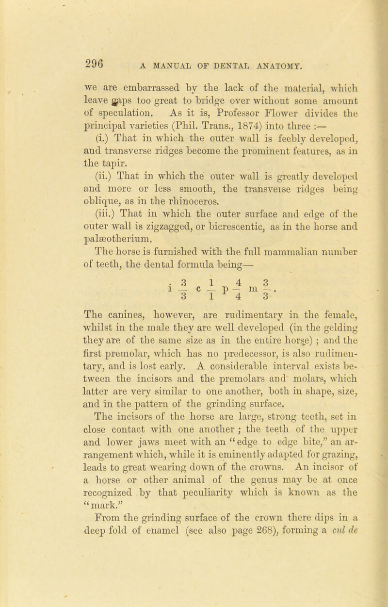 we are embarrassed by the lack of tbe material, which leave japs too great to bridge over without some amount of speculation. As it is, Professor Flower divides the principal varieties (Phil. Trans., 1874) into three :— (i.) That in which the outer wall is feebly developed, and transverse ridges become the prominent features, as in the tapir. (ii.) That in which the outer wall is greatly developed and more or less smooth, the transveise ridges being oblique, as in the rhinoceros. (iii.) That in which the outer surface and edge of the outer wall is zigzagged, or bicrescentic, as in the horse and palseotherium. The horse is furnished with the full mammalian number of teeth, the dental formula being— The canines, however, are rudimentary in the female, whilst in the male they are well developed (in the gelding they are of the same size as in the entire horse) ; and the first premolar, which has no predecessor, is also rudimen- tary, and is lost early. A considerable interval exists be- tween the incisors and the premolars and molars, which latter are very similar to one another, both in shape, size, and in the pattern of the grinding surface. The incisors of the horse are large, strong teeth, set in close contact with one another ; the teeth of the upper and lower jaws meet with an “ edge to edge bite,” an ar- rangement which, while it is eminently adapted for grazing, leads to great wearing down of the crowns. An incisor of a horse or other animal of the genus may be at once recognized by that peculiarity which is known as the “ mark.” From the grinding surface of the crown there dips in a deep fold of enamel (see also page 268), forming a cul de