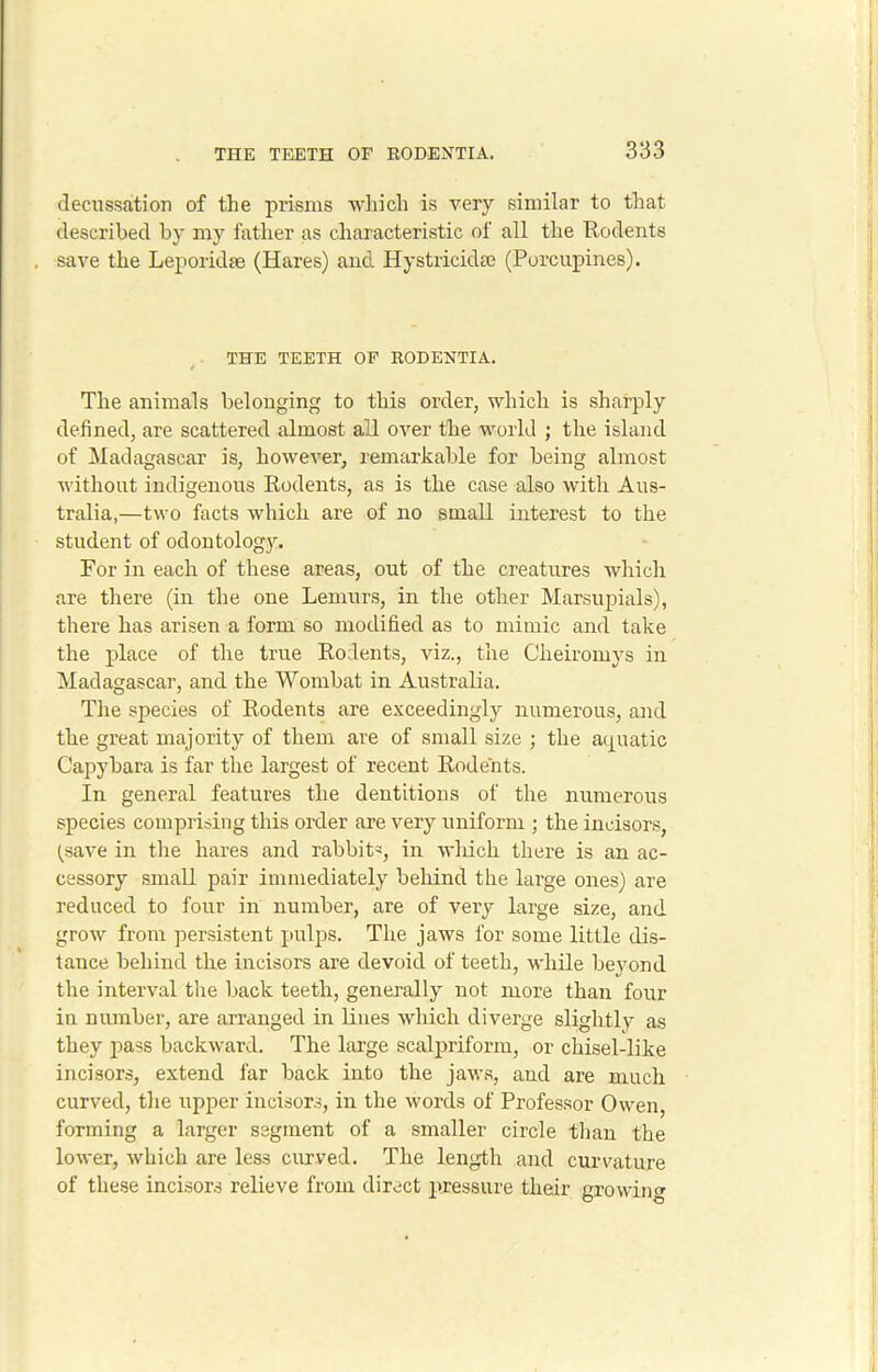 decussation of the prisms which is very similar to that described by my father as characteristic of all the Rodents save the Leporidae (Hares) and Hystricidie (Porcupines). THE TEETH OF RODENTIA. The animals belonging to this order, which is sharply defined, are scattered almost all over the world ; the island of Madagascar is, however, remarkable for being almost without indigenous Rodents, as is the case also with Aus- tralia,—two facts which are of no small interest to the student of odontology. For in each of these areas, out of the creatures which are there (in the one Lemurs, in the other Marsupials), there has arisen a form so modified as to mimic and take the place of the true Rodents, viz., the Clieiromys in Madagascar, and the Wombat in Australia. The species of Rodents are exceedingly numerous, and the great majority of them are of small size ; the aquatic Capybara is far the largest of recent Rodents. In general features the dentitions of the numerous species comprising this order are very uniform ; the incisors, (save in the hares and rabbitq in which there is an ac- cessory small pair immediately behind the large ones) are reduced to four in number, are of very large size, and grow from persistent pulps. The jaws for some little dis- tance behind the incisors are devoid of teeth, while beyond the interval the back teeth, generally not more than four in number, are arranged in lines which diverge slightly as they pass backward. The large scalpriform, or chisel-like incisors, extend far back into the jaws, and are much curved, the upper incisors, in the words of Professor Owen, forming a larger segment of a smaller circle than the lower, which are less curved. The length and curvature of these incisors relieve from direct pressure their growing