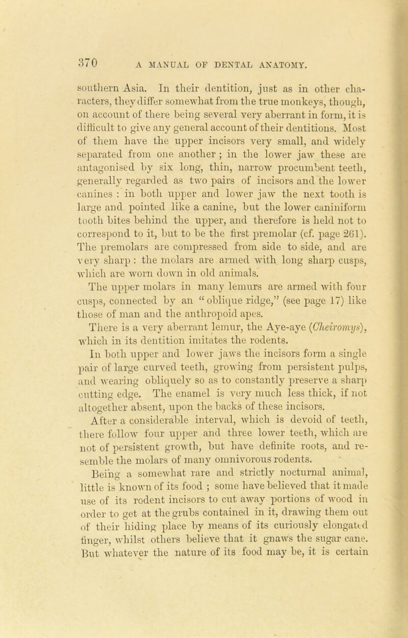 southern Asia. In their dentition, just as in other cha- racters, they differ somewhat from the true monkeys, though, on account of there being several very aberrant in form, it is difficult to give any general account of their dentitions. Most of them have the upper incisors very small, and widely separated from one another ; in the lower jaw these are antagonised by six long, thin, narrow procumbent teeth, generally regarded as two pairs of incisors and the lower canines : in both upper and lower jaw the next tooth is large and pointed like a canine, but the lower caniniform tooth bites behind the upper, and therefore is held not to correspond to it, but to be the first premolar (cf. page 261). The premolars are compressed from side to side, and are very sharp : the molars are armed with long sharp cusps, which ai’e worn down in old animals. The upper molars in many lemurs are armed with four cusps, connected by an “ oblique ridge,” (see page 17) like those of man and the anthropoid apes. There is a very aberrant lemur, the Aye-aye (Gheiromys), which in its dentition imitates the rodents. In both upper and lower jaws the incisors form a single pair of large curved teeth, growing from persistent pulps, and wearing obliquely so as to constantly preserve a sharp cutting edge. The enamel is very much less thick, if not altogether absent, upon the backs of these incisors. After a considerable interval, which is devoid of teeth, there follow four upper and three lower teeth, which are not of persistent growth, but have definite roots, and re- semble the molars of many omnivorous rodents. Being a somewhat rare and strictly nocturnal animal, little is known of its food ; some have believed that it made use of its rodent incisors to cut away portions of wood in order to get at the grubs contained in it, drawing them out of their hiding place by means of its curiously elongated finger, whilst others believe that it gnaws the sugar cane. But whatever the nature of its food may be, it is certain