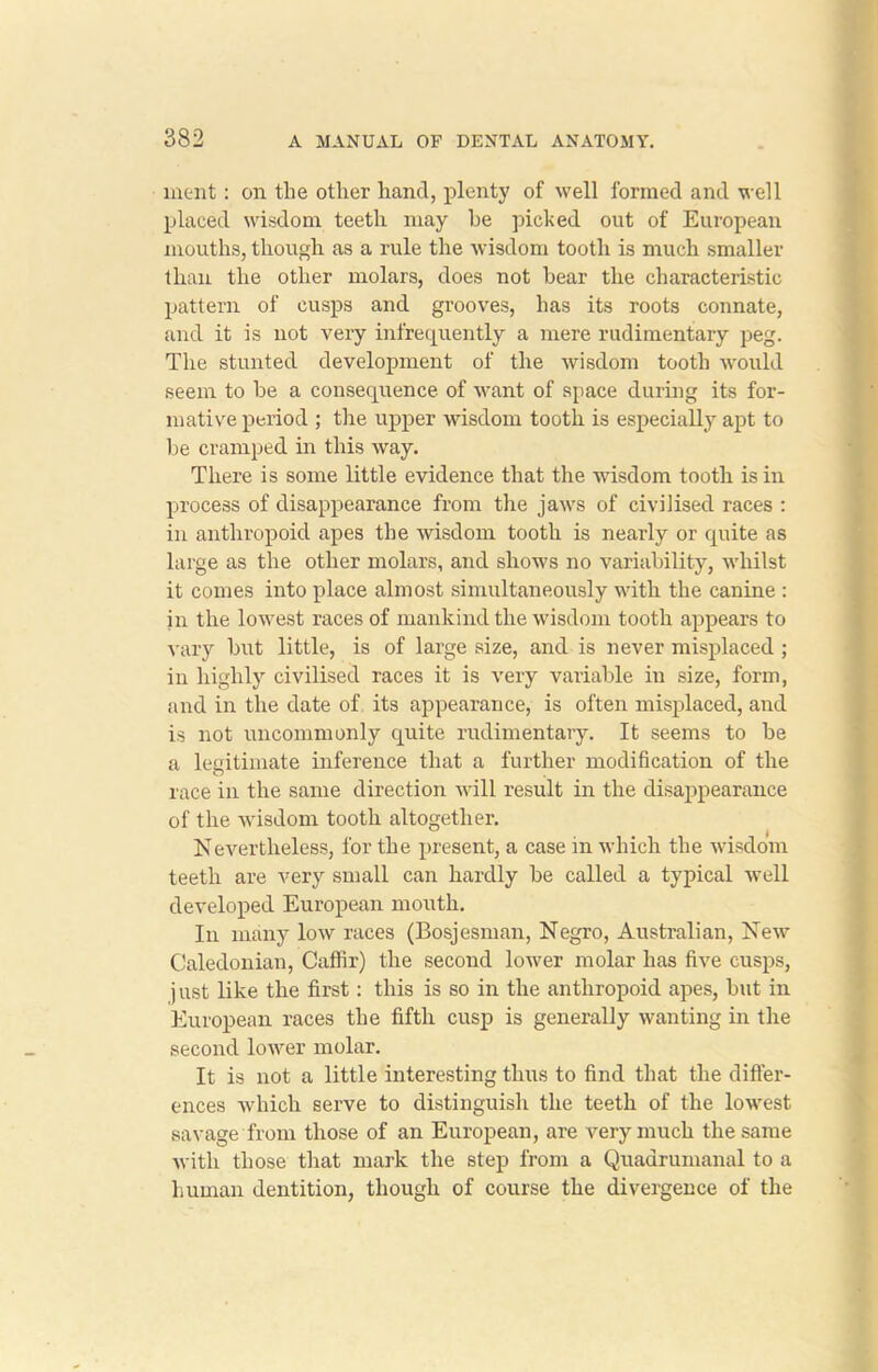 ment: on the other hand, plenty of well formed and well placed wisdom teeth may be picked out of European mouths, though as a rule the wisdom tooth is much smaller than the other molars, does not bear the characteristic pattern of cusps and grooves, has its roots connate, and it is not very infrequently a mere rudimentary peg. The stunted development of the wisdom tooth would seem to he a consequence of want of space during its for- mative period ; the upper wisdom tooth is especially apt to be cramped in this way. There is some little evidence that the wisdom tooth is in process of disappearance from the jaws of civilised races : in anthropoid apes the wisdom tooth is nearly or quite as large as the other molars, and shows no variability, whilst it comes into place almost simultaneously with the canine : in the lowest races of mankind the wisdom tooth appears to vary but little, is of large size, and is never misplaced ; in highly civilised races it is very variable in size, form, and in the date of its appearance, is often misplaced, and is not uncommonly quite rudimentary. It seems to be a legitimate inference that a further modification of the race in the same direction will result in the disappearance of the wisdom tooth altogether. Nevertheless, for the present, a case in which the wisdom teeth are very small can hardly be called a typical well developed European mouth. In many low races (Bosjesman, Negro, Australian, New Caledonian, Caffir) the second lower molar has five cusps, just like the first: this is so in the anthropoid apes, but in European races the fifth cusp is generally wanting in the second lower molar. It is not a little interesting thus to find that the differ- ences which serve to distinguish the teeth of the lowest savage from those of an European, are very much the same with those that mark the step from a Quadrumanal to a human dentition, though of course the divergence of the