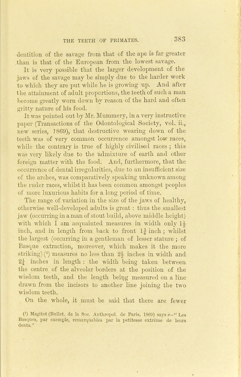 dentition of the savage from that of the ape is far greater than is that of the European from the lowest savage. It is very possible that the larger development of the jaws of the savage may be simply due to the harder work to which they are put while he is growing up. And after the attainment of adult proportions, the teeth of such a man become greatly worn down by reason of the hard and often gritty nature of his food. It was pointed out by Mr. Mummery, in a very instructive paper (Transactions of the Odontological Society, vol. ii., new series, 1869), that destructive wearing down of the teeth was of very common occurrence amongst low races, while the contrary is true of highly civilised races ; this was very likely due to the admixture of earth and other foreign matter with the food. And, furthermore, that the occurrence of dental irregularities, due to an insufficient size of the arches, was comparatively speaking unknown among the ruder races, whilst it has been common amongst peoples of more luxurious habits for a long period of time. The range of variation in the size of the jaws of healthy, otherwise well-developed adults is great : thus the smallest jaw (occurring in a man of stout build, above middle height) with which I am acquainted measures in width only H inch, and in length from back to front If inch ; whilst the largest (occurring in a gentleman of lesser stature ; of Basque extraction, moreover, which makes it the more striking) (') measures no less than 2^ inches in width and 2f inches in length : the width being taken between the centre of the alveolar borders at the position of the wisdom teeth, and the length being measured on a line drawn from the incisors to another line joining the two wisdom teeth. On the whole, it must be said that there are fewer (') Magitot (Bullet, de la Soe. Anthropol. de Paris, 1S69) says ;—“ Les Basques, par exemple, remarquables par la petitesse extreme de leurs dents.”
