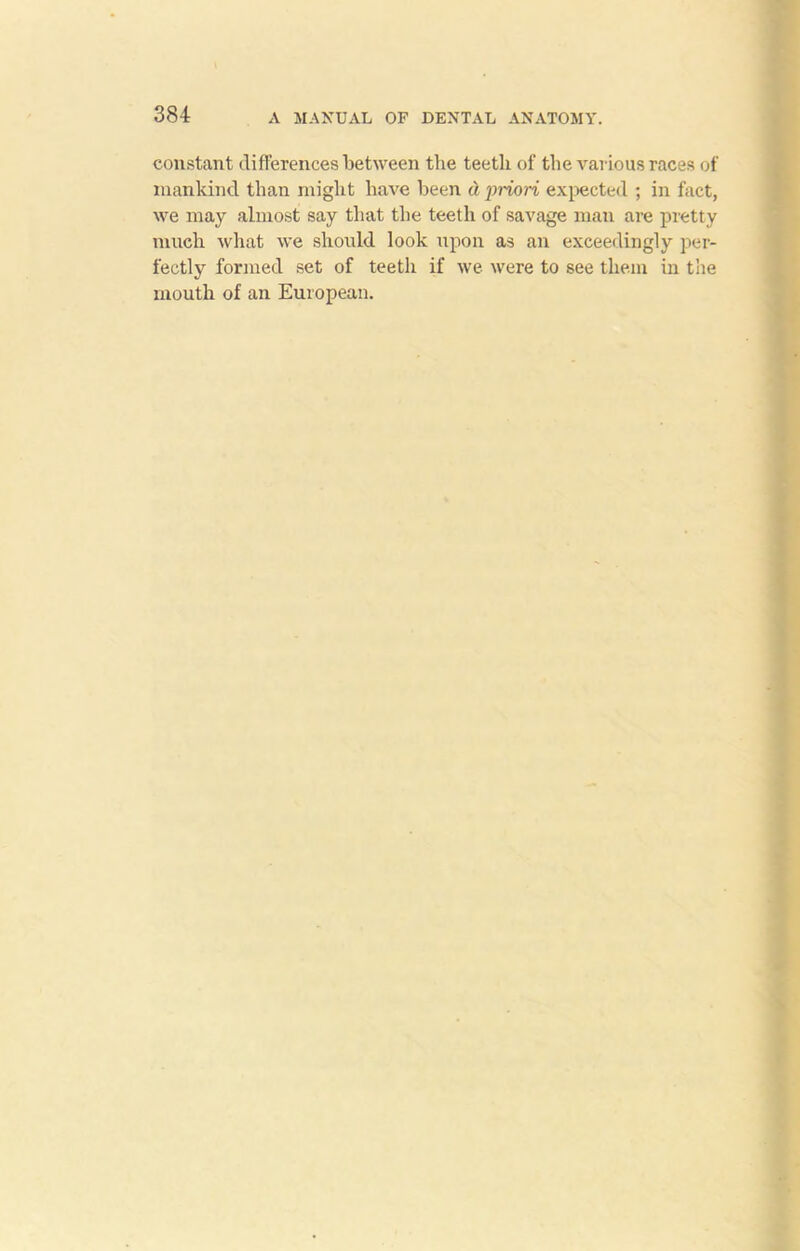 constant differences between the teetli of the various races of mankind than might have been d priori expected ; in fact, we may almost say that the teeth of savage man are pretty much what we should look upon as an exceedingly per- fectly formed set of teeth if we were to see them in the mouth of an European.