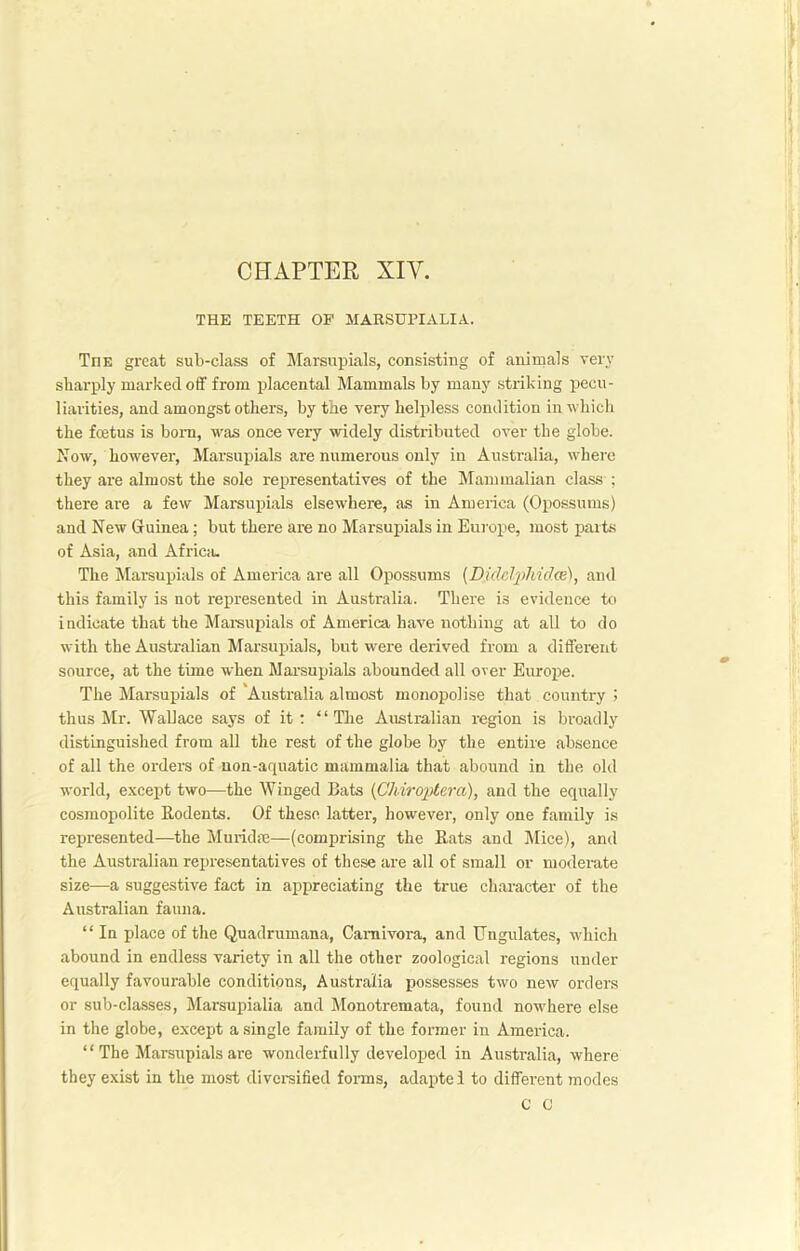 CHAPTER XIY. THE TEETH OP MARSUPIALIA. The great sub-class of Marsupials, consisting of animals very sharply marked off from placental Mammals by many striking pecu- liarities, and amongst others, by the very helpless condition in which the foetus is born, was once very widely distributed over the globe. Now, however, Marsupials are numerous only in Australia, where they are almost the sole representatives of the Mammalian class ; there are a few Marsupials elsewhere, as in America (Opossums) and New Guinea; but there are no Marsupials in Europe, most parts of Asia, and Africa. The Marsupials of America are all Opossums (Didclphidxe), and this family is not represented in Australia. There is evidence to indicate that the Marsupials of America have nothing at all to do with the Australian Marsupials, but were derived from a different source, at the time when Marsupials abounded all over Europe. The Marsupials of'Australia almost monopolise that country ! thus Mr. Wallace says of it: “The Australian region is broadly distinguished from all the rest of the globe by the entire absence of all the orders of non-aquatic mammalia that abound in the old world, except two—the Winged Bats (Chiroptera), and the equally cosmopolite Bodents. Of these latter, however, only one family is represented—the Muridre—(comprising the Bats and Mice), and the Australian representatives of these are all of small or moderate size—a suggestive fact in appreciating the true character of the Australian fauna. “ In place of the Quadrumana, Carnivora, and Ungulates, which abound in endless variety in all the other zoological regions under equally favourable conditions, Australia possesses two new orders or sub-classes, Marsupialia and Monotremata, found nowhere else in the globe, except a single family of the former in America. “The Marsupials are wonderfully developed in Australia, where they exist in the most diversified forms, adaptel to different modes C C