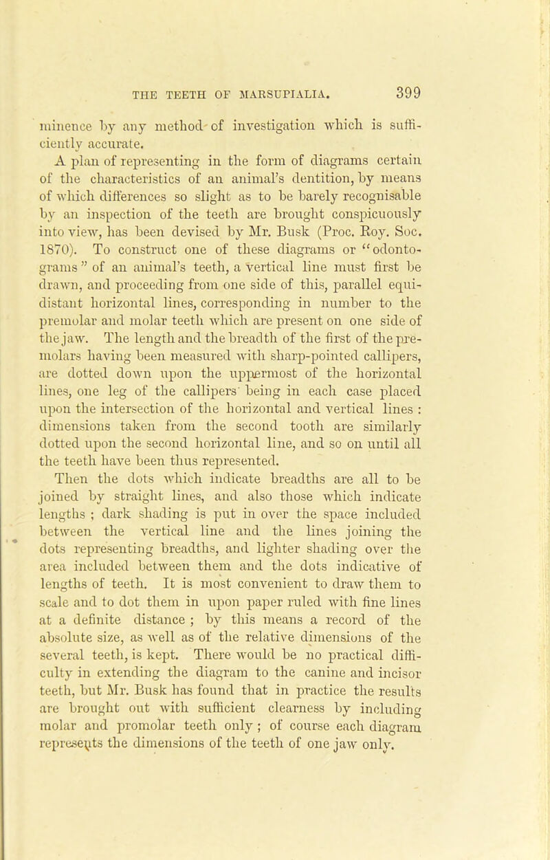 milieuce by any method of investigation which is suffi- ciently accurate. A plan of representing in the form of diagrams certain of the characteristics of an animal’s dentition, by means of which differences so slight as to be barely recognisable by an inspection of the teeth are brought conspicuously into view, has been devised by Mr. Busk (Proc. Boy. Soc. 1870). To construct one of these diagrams or “odonto- grams ” of an animal’s teeth, a vertical line must first be drawn, and proceeding from one side of this, parallel equi- distant horizontal lines, corresponding in number to the premolar and molar teeth which are present on one side of the jaw. The length and the breadth of the first of the pre- molars having been measured with sharp-pointed callipers, are dotted down upon the uppermost of the horizontal lines, one leg of the callipers' being in each case placed upon the intersection of the horizontal and vertical lines : dimensions taken from the second tooth are similarly dotted upon the second horizontal line, and so on until all the teeth have been thus represented. Then the dots which indicate breadths are all to be joined by straight lines, and also those which indicate lengths ; dark shading is put in over the space included between the vertical line and the lines joining the dots representing breadths, and lighter shading over the area included between them and the dots indicative of lengths of teeth. It is most convenient to draw them to scale and to dot them in upon paper ruled with fine lines at a definite distance ; by this means a record of the absolute size, as well as of the relative dimensions of the several teeth, is kept. There would be no practical diffi- culty in extending the diagram to the canine and incisor teeth, but Mr. Busk has found that in practice the results are brought out with sufficient clearness by including molar and promolar teeth only ; of course each diagram represents the dimensions of the teeth of one jaw onlv.