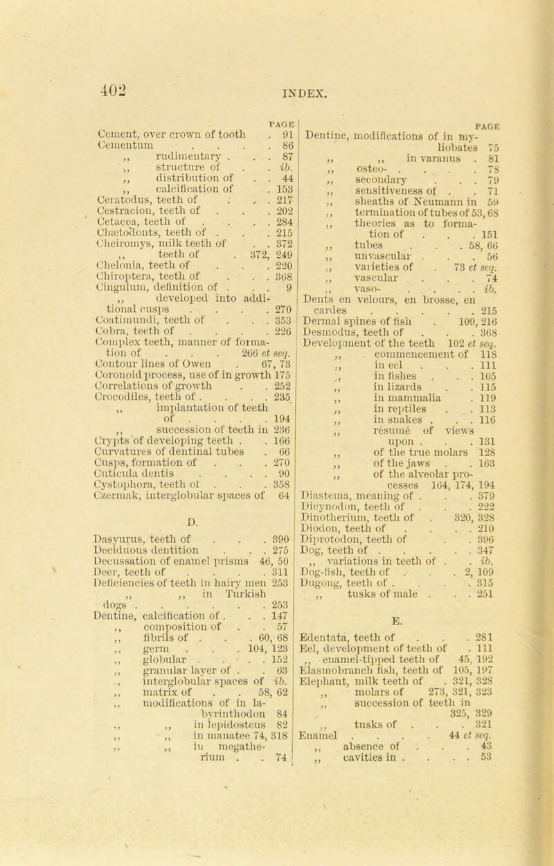 Cement, over crown of tooth Cementum . . ,, rudimentary . ,, structure of ,, distribution of PAGE . 91 . 86 . 87 . ib. . 44 ,, calcification of . 153 Ceratodus, teeth of ... 217 Cestraeion, teetli of 202 Cetacea, teeth of . . . 284 Cluetoclouts, teeth of . . . 215 Cheiromys, milk teeth of . . 372 ,, teeth of . 372, 249 Clielonia, teeth of 220 Cliiroptera, teeth of ... 308 Cingulum, definition of . . . 9 ,, developed into addi- tional cusps .... 270 Coatimundi, teeth of . . 353 Cobra, teeth of ... 220 Complex teeth, manner of forma- tion of 200 et seq. Contour lines of Owen . 67, 73 Coronoid process, use of in growth 175 Correlations of growth . . 252 Crocodiles, teeth of . . . . 235 ,, implantation of teeth of . . . . 194 ,, succession of teeth in 236 Crypts of developing teeth . . 160 Curvatures of dentinal tubes . 66 Cusps, formation of 270 Cuticula dentis . . . . 90 Cystopliora, teeth ol . . 35S Czermak, interglobular spaces of 64 D. Dasyurus, teeth of 390 Deciduous dentition . . . 275 Decussation of enamel prisms 46, 50 Deer, teeth of ... 311 Deficiencies of teeth in hairy men 253 ,, ,, in Turkish dogs 253 Dentine, calcification of . . . 147 ,, composition of .57 ,, fibrils of . . . 60, 68 ,, germ . . . 104, 123 „ globular . ... 152 ,, granular layer of . .63 interglobular spaces of ib. ,, matrix of . . 58, 62 ,, modifications of in la- byrinthodon 84 ,, ,, in lepidosteus 82 ,, ,, in manatee 74,318 ,, ,, iu megathe- rium . . 74 PAGE Dentine, modifications of in my- liobates 75 „ ,, in varanus . 81 „ osteo- . . .78 ,, secondary . . . 79 ,, sensitiveness of . . 71 ,, sheaths of Neumann in 59 ,, termination of tubes of 53,68 ,, theories as to forma- tion of 151 „ tubes . . .58, 66 ,, unvascular . . .56 ,, vaiietiesof 73 et scq. ,, vascular . . .74 ,, vaso- . . . . ib. Dents en velours, en brosse, en cardes 215 Dermal spines of fish . 109, 216 Desmodus, teeth of . . 368 Development of the teeth 102 et scq. ,, . commencement of US ,, in eel . . . Ill „ in fishes . . . 105 ,, in lizards . . 115 ,, in mammalia . 119 ,, in reptiles . . 113 ,, in snakes . . . 116 ,, resume of views upon . . .131 ,, of the true molars 128 ,, of the jaws . . 163 „ of the alveolar pro- cesses 164, 174, 194 Diastema, meaning of . . . 379 Dicynodon, teeth of . . . 222 Dinotherium, teeth of . 320, 328 Diodon, teeth of . . . 210 Diprotodou, teeth of . . 396 Dog, teeth of 347 ,, variations in teeth of . . ib. Dog-fish, teeth of . . .2, 109 Dugong, teeth of . . . . 315 „ tusks of male . . . 251 E. Edentata, teeth of . . . 2S1 Eel, development of teeth of .111 ,, enamel-tipped teeth of 45, 192 Elasmobranch fish, teeth of 105, 197 Elephant, milk teeth of . 321, 32S ,, molars of 273, 321, 323 ,, succession of teeth in 325, 329 ,, tusks of . 321 Enamel . . . 44 et seq. ,, absence of . .43 ,, cavities in . . . . 53